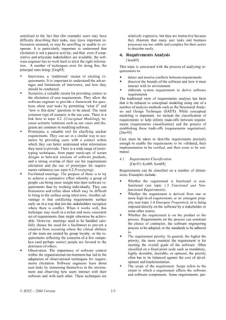 sensitized to the fact that (for example) users may have                      relatively expensive, but they are instructive because
difficulty describing their tasks, may leave important in-                    they illustrate that many user tasks and business
formation unstated, or may be unwilling or unable to co-                      processes are too subtle and complex for their actors
operate. It is particularly important to understand that                      to describe easily.
elicitation is not a passive activity, and that, even if coop-
erative and articulate stakeholders are available, the soft-
                                                                       4. Requirements Analysis
ware engineer has to work hard to elicit the right informa-                   [Som05]
tion. A number of techniques exist for doing this, the                 This topic is concerned with the process of analyzing re-
principal ones being: [Gog93]                                          quirements to:
     Interviews, a ‘traditional’ means of eliciting re-                      detect and resolve conflicts between requirements
     quirements. It is important to understand the advan-                    discover the bounds of the software and how it must
     tages and limitations of interviews, and how they                       interact with its environment
     should be conducted.                                                    elaborate system requirements to derive software
     Scenarios, a valuable means for providing context to                    requirements
     the elicitation of user requirements. They allow the              The traditional view of requirements analysis has been
     software engineer to provide a framework for ques-                that it be reduced to conceptual modeling using one of a
     tions about user tasks by permitting ‘what if’ and                number of analysis methods such as the Structured Analy-
     ‘how is this done’ questions to be asked. The most                sis and Design Technique (SADT). While conceptual
     common type of scenario is the use case. There is a               modeling is important, we include the classification of
     link here to topic 4.2. (Conceptual Modeling), be-                requirements to help inform trade-offs between require-
     cause scenario notations such as use cases and dia-               ments (requirements classification) and the process of
     grams are common in modeling software.                            establishing these trade-offs (requirements negotiation).
     Prototypes, a valuable tool for clarifying unclear                [Dav93]
     requirements. They can act in a similar way to sce-
     narios by providing users with a context within                   Care must be taken to describe requirements precisely
     which they can better understand what information                 enough to enable the requirements to be validated, their
     they need to provide. There is a wide range of proto-             implementation to be verified, and their costs to be esti-
     typing techniques, from paper mock-ups of screen                  mated.
     designs to beta-test versions of software products,
                                                                       4.1.    Requirements Classification
     and a strong overlap of their use for requirements
     elicitation and the use of prototypes for require-                        [Dav93; Kot00; Som05]
     ments validation (see topic 6.2 Prototyping).                     Requirements can be classified on a number of dimen-
     Facilitated meetings. The purpose of these is to try              sions. Examples include:
     to achieve a summative effect whereby a group of
     people can bring more insight into their software re-                    Whether the requirement is functional or non-
     quirements than by working individually. They can                        functional (see topic 1.3 Functional and Non-
     brainstorm and refine ideas which may be difficult                       functional Requirements).
     to bring to the surface using interviews. Another ad-                    Whether the requirement is derived from one or
     vantage is that conflicting requirements surface                         more high-level requirements or an emergent prop-
     early on in a way that lets the stakeholders recognize                   erty (see topic 1.4 Emergent Properties), or is being
     where there is conflict. When it works well, this                        imposed directly on the software by a stakeholder or
     technique may result in a richer and more consistent                     some other source.
     set of requirements than might otherwise be achiev-                      Whether the requirement is on the product or the
     able. However, meetings need to be handled care-                         process. Requirements on the process can constrain
     fully (hence the need for a facilitator) to prevent a                    the choice of contractor, the software engineering
     situation from occurring where the critical abilities                    process to be adopted, or the standards to be adhered
     of the team are eroded by group loyalty, or the re-                      to.
     quirements reflecting the concerns of a few outspo-                      The requirement priority. In general, the higher the
     ken (and perhaps senior) people are favored to the                       priority, the more essential the requirement is for
     detriment of others.                                                     meeting the overall goals of the software. Often
     Observation. The importance of software context                          classified on a fixed-point scale such as mandatory,
     within the organizational environment has led to the                     highly desirable, desirable, or optional, the priority
     adaptation of observational techniques for require-                      often has to be balanced against the cost of devel-
     ments elicitation. Software engineers learn about                        opment and implementation.
     user tasks by immersing themselves in the environ-                       The scope of the requirement. Scope refers to the
     ment and observing how users interact with their                         extent to which a requirement affects the software
     software and with each other. These techniques are                       and software components. Some requirements, par-



© IEEE – 2004 Version                                            2-5
 