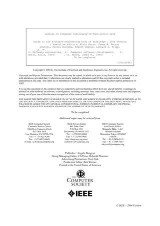 Library of Congress Cataloging-in-Publication Data


              Guide to the software engineering body of knowledge : 2004 version
                          / executive editors, Alain Abran, James W. Moore;
                  editors, Pierre Bourque, Robert Dupuis, Leonard L. Tripp.
                 p. cm.
          1. Software engineering. 2. Computer software--Development.       I.
          Abran, Alain, 1949-       . II. Moore, James W., 1948-     .
                                            To be completed

                                                                                                            2001005442


               Copyright © 2004 by The Institute of Electrical and Electronics Engineers, Inc. All rights reserved.

Copyright and Reprint Permissions: This document may be copied, in whole or in part, in any form or by any means, as is, or
with alterations, provided that (1) alterations are clearly marked as alterations and (2) this copyright notice is included
unmodified in any copy. Any other use or distribution of this document is prohibited without the prior express permission of
IEEE.

You use this document on the condition that you indemnify and hold harmless IEEE from any and all liability or damages to
yourself or your hardware or software, or third parties, including attorneys' fees, court costs, and other related costs and expenses,
arising out of your use of this document irrespective of the cause of said liability.

IEEE MAKES THIS DOCUMENT AVAILABLE ON AN "AS IS" BASIS AND MAKES NO WARRANTY, EXPRESS OR IMPLIED, AS TO
THE ACCURACY, CAPABILITY, EFFICIENCY MERCHANTABILITY, OR FUNCTIONING OF THIS DOCUMENT. IN NO EVENT
WILL IEEE BE LIABLE FOR ANY GENERAL, CONSEQUENTIAL, INDIRECT, INCIDENTAL, EXEMPLARY, OR SPECIAL
DAMAGES, EVEN IF IEEE HAS BEEN ADVISED OF THE POSSIBILITY OF SUCH DAMAGES.

                                                         To be completed

                                            Additional copies may be ordered from:

          IEEE Computer Society                      IEEE Service Center                   IEEE Computer Society
         Customer Service Center                        445 Hoes Lane                        Asia/Pacific Office
        10662 Los Vaqueros Circle                       P.O. Box 1331                      Watanabe Bldg., 1-4-2
               P.O. Box 3014                     Piscataway, NJ 08855-1331                     Minami-Aoyama
       Los Alamitos, CA 90720-1314                 Tel: + 1-732-981-0060                 Minato-ku, Tokyo 107-0062
           Tel: + 1-714-821-8380                   Fax: + 1-732-981-9667                            JAPAN
          Fax: + 1-714-821-4641                   http://shop.ieee.org/store/               Tel: + 81-3-3408-3118
      E-mail: cs.books@computer.org              customer-service@ieee.org                  Fax: + 81-3-3408-3553
                                                                                          tokyo.ofc@computer.org



                                                Publisher: Angela Burgess
                                    Group Managing Editor, CS Press: Deborah Plummer
                                            Advertising/Promotions: Tom Fink
                                              Production Editor: Bob Werner
                                          Printed in the United States of America




                                                                                                          © IEEE – 2004 Version
 