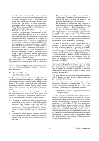 ticularly certain non-functional ones, have a global                  The process requirements of the customer. Custom-
        scope in that their satisfaction cannot be allocated to               ers may impose their favored notation or method, or
        a discrete component. Hence, a requirement with                       prohibit any with which they are unfamiliar. This
        global scope may strongly affect the software archi-                  factor can conflict with the previous factor.
        tecture and the design of many components,                            The availability of methods and tools. Notations or
        whereas one with a narrow scope may offer a num-                      methods which are poorly supported by training and
        ber of design choices and have little impact on the                   tools may not achieve widespread acceptance even if
        satisfaction of other requirements.                                   they are suited to particular types of problems.
        Volatility/stability. Some requirements will change             Note that, in almost all cases, it is useful to start by build-
       during the life cycle of the software, and even dur-             ing a model of the software context. The software context
       ing the development process itself. It is useful if              provides a connection between the intended software and
       some estimate of the likelihood that a requirement               its external environment. This is crucial to understanding
       change can be made. For example, in a banking ap-                the software’s context in its operational environment and
       plication, requirements for functions to calculate and           to identifying its interfaces with the environment.
       credit interest to customers’ accounts are likely to be
       more stable than a requirement to support a particu-             The issue of modeling is tightly coupled with that of
       lar kind of tax-free account. The former reflect a               methods. For practical purposes, a method is a notation
       fundamental feature of the banking domain (that ac-              (or set of notations) supported by a process which guides
       counts can earn interest), while the latter may be               the application of the notations. There is little empirical
       rendered obsolete by a change to government legis-               evidence to support claims for the superiority of one nota-
       lation. Flagging potentially volatile requirements               tion over another. However, the widespread acceptance of
       can help the software engineer establish a design                a particular method or notation can lead to beneficial in-
       which is more tolerant of change.                                dustry-wide pooling of skills and knowledge. This is cur-
                                                                        rently the situation with the UML (Unified Modeling
Other classifications may be appropriate, depending upon
                                                                        Language). (UML04)
the organization’s normal practice and the application
itself.                                                                 Formal modeling using notations based on discrete
                                                                        mathematics, and which are traceable to logical reasoning,
There is a strong overlap between requirements classifica-
                                                                        have made an impact in some specialized domains. These
tion and requirements attributes (see topic 7.3 Require-
                                                                        may be imposed by customers or standards, or may offer
ments Attributes).
                                                                        compelling advantages to the analysis of certain critical
4.2.    Conceptual Modeling                                             functions or components.
        [Dav93; Kot00; Som05]                                           This topic does not seek to ‘teach’ a particular modeling
The development of models of a real-world problem is                    style or notation, but rather provides guidance on the pur-
key to software requirements analysis. Their purpose is to              pose and intent of modeling.
aid in understanding the problem, rather than to initiate               Two standards provide notations which may be useful in
design of the solution. Hence, conceptual models com-                   performing conceptual modeling–IEEE Std 1320.1,
prise models of entities from the problem domain config-                IDEF0 for functional modeling; and IEEE Std 1320.2,
ured to reflect their real-world relationships and depend-              IDEF1X97 (IDEFObject) for information modeling.
encies.
                                                                        4.3.   Architectural Design and Requirements Allocation
Several kinds of models can be developed. These include
                                                                               [Dav93; Som05]
data and control flows, state models, event traces, user
interactions, object models, data models, and many others.              At some point, the architecture of the solution must be
The factors that influence the choice of model include:                 derived. Architectural design is the point at which the
                                                                        requirements process overlaps with software or systems
       The nature of the problem. Some types of software
                                                                        design, and illustrates how impossible it is to cleanly de-
       demand that certain aspects be analyzed particularly
                                                                        couple the two tasks. [Som01] This topic is closely re-
       rigorously. For example, control flow and state
                                                                        lated to the Software Structure and Architecture sub-area
       models are likely to be more important for real-time
                                                                        in the Software Design KA. In many cases, the software
       software than for management information software,
                                                                        engineer acts as software architect because the process of
       while it would usually be the opposite for data mod-
                                                                        analyzing and elaborating the requirements demands that
       els.
                                                                        the components that will be responsible for satisfying the
       The expertise of the software engineer. It is often
                                                                        requirements be identified. This is requirements alloca-
       more productive to adopt a modeling notation or
                                                                        tion–the assignment, to components, of the responsibility
       method with which the software engineer has ex-
                                                                        for satisfying requirements.
       perience.




                                                                  2-6                                        © IEEE – 2004 Version
 