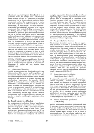 Allocation is important to permit detailed analysis of re-          among the large number of requirements. So, in software
quirements. Hence, for example, once a set of require-              engineering jargon, ‘software requirements specification’
ments has been allocated to a component, the individual             typically refers to the production of a document, or its
requirements can be further analyzed to discover further            electronic equivalent, which can be systematically re-
requirements on how the component needs to interact                 viewed, evaluated, and approved. For complex systems,
with other components in order to satisfy the allocated             particularly those involving substantial non-software
requirements. In large projects, allocation stimulates a            components, as many as three different types of docu-
new round of analysis for each subsystem. As an example,            ments are produced: system definition, system require-
requirements for a particular braking performance for a             ments, and software requirements. For simple software
car (braking distance, safety in poor driving conditions,           products, only the third of these is required. All three
smoothness of application, pedal pressure required, and so          documents are described here, with the understanding that
on) may be allocated to the braking hardware (mechanical            they may be combined as appropriate. A description of
and hydraulic assemblies) and an anti-lock braking system           systems engineering can be found in Chapter 12, Related
(ABS). Only when a requirement for an anti-lock braking             Disciplines of Software Engineering.
system has been identified, and the requirements allocated
to it, can the capabilities of the ABS, the braking hard-           5.1. The System Definition Document
ware, and emergent properties (such as the car weight) be           This document (sometimes known as the user require-
used to identify the detailed ABS software requirements.            ments document or concept of operations) records the
                                                                    system requirements. It defines the high-level system re-
Architectural design is closely identified with conceptual          quirements from the domain perspective. Its readership
modeling. The mapping from real-world domain entities               includes representatives of the system users/customers
to software components is not always obvious, so archi-             (marketing may play these roles for market-driven soft-
tectural design is identified as a separate topic. The re-          ware), so its content must be couched in terms of the do-
quirements of notations and methods are broadly the same            main. The document lists the system requirements along
for both conceptual modeling and architectural design.              with background information about the overall objectives
IEEE Std 1471-2000, Recommended Practice for Archi-                 for the system, its target environment and a statement of
tectural Description of Software Intensive Systems, sug-            the constraints, assumptions, and non-functional require-
gests a multiple-viewpoint approach to describing the               ments. It may include conceptual models designed to il-
architecture of systems and their software items.                   lustrate the system context, usage scenarios and the prin-
(IEEE1471-00)                                                       cipal domain entities, as well as data, information, and
                                                                    workflows. IEEE Std 1362, Concept of Operations
4.4. Requirements Negotiation                                       Document, provides advice on the preparation and content
Another term commonly used for this sub-topic is ‘con-              of such a document. (IEEE1362-98)
flict resolution’. This concerns resolving problems with
requirements where conflicts occur between two stake-               5.2.   System Requirements Specification
holders requiring mutually incompatible features, between                  [Dav93; Kot00; Rob99; Tha97]
requirements and resources, or between functional and               Developers of systems with substantial software and non-
non-functional requirements, for example. [Kot00,                   software components, a modern airliner, for example,
Som97] In most cases, it is unwise for the software engi-           often separate the description of system requirements
neer to make a unilateral decision, and so it becomes nec-          from the description of software requirements. In this
essary to consult with the stakeholder(s) to reach a con-           view, system requirements are specified, the software
sensus on an appropriate trade-off. It is often important           requirements are derived from the system requirements,
for contractual reasons that such decisions be traceable            and then the requirements for the software components
back to the customer. We have classified this as a soft-            are specified. Strictly speaking, system requirements
ware requirements analysis topic because problems                   specification is a systems engineering activity and falls
emerge as the result of analysis. However, a strong case            outside the scope of this Guide. IEEE Std 1233 is a guide
can also be made for considering it a requirements valida-          for developing system requirements. (IEEE1233-98)
tion topic.
                                                                    5.3.   Software Requirements Specification
5. Requirements Specification                                              [Kot00; Rob99]
For most engineering professions, the term ‘specification’
refers to the assignment of numerical values or limits to a         Software requirements specification establishes the basis
product’s design goals. (Vin90) Typical physical systems            for agreement between customers and contractors or sup-
have a relatively small number of such values. Typical              pliers (in market-driven projects, these roles may be
software has a large number of requirements, and the em-            played by the marketing and development divisions) on
phasis is shared between performing the numerical quanti-           what the software product is to do, as well as what it is
fication and managing the complexity of interaction                 not expected to do. For non-technical readers, the soft-
                                                                    ware requirements specification document is often ac-


© IEEE – 2004 Version                                         2-7
 