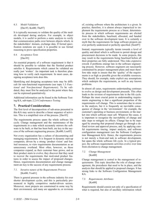 6.3.   Model Validation                                               of, existing software where the architecture is a given. In
       [Dav93; Kot00; Tha97]                                          practice, therefore, it is almost always impractical to im-
                                                                      plement the requirements process as a linear, determinis-
It is typically necessary to validate the quality of the mod-         tic process in which software requirements are elicited
els developed during analysis. For example, in object                 from the stakeholders, baselined, allocated, and handed
models, it is useful to perform a static analysis to verify           over to the software development team. It is certainly a
that communication paths exist between objects which, in              myth that the requirements for large software projects are
the stakeholders’ domain, exchange data. If formal speci-             ever perfectly understood or perfectly specified. [Som97]
fication notations are used, it is possible to use formal
reasoning to prove specification properties.                          Instead, requirements typically iterate towards a level of
                                                                      quality and detail which is sufficient to permit design and
6.4.   Acceptance Tests                                               procurement decisions to be made. In some projects, this
       [Dav93]                                                        may result in the requirements being baselined before all
                                                                      their properties are fully understood. This risks expensive
An essential property of a software requirement is that it            rework if problems emerge late in the software engineer-
should be possible to validate that the finished product              ing process. However, software engineers are necessarily
satisfies it. Requirements which cannot be validated are              constrained by project management plans and must there-
really just ‘wishes’. An important task is therefore plan-            fore take steps to ensure that the ‘quality’ of the require-
ning how to verify each requirement. In most cases, de-
                                                                      ments is as high as possible given the available resources.
signing acceptance tests does this.
                                                                      They should, for example, make explicit any assumptions
Identifying and designing acceptance tests may be diffi-              which underpin the requirements, as well as any known
cult for non-functional requirements (see topic 1.3 Func-             problems.
tional and Non-functional Requirements). To be vali-
                                                                      In almost all cases, requirements understanding continues
dated, they must first be analyzed to the point where they            to evolve as design and development proceeds. This often
can be expressed quantitatively.                                      leads to the revision of requirements late in the life cycle.
Additional information can be found in the Software Test-             Perhaps the most crucial point in understanding require-
ing KA, sub-topic 2.2.4 Conformance Testing.                          ments engineering is that a significant proportion of the
                                                                      requirements will change. This is sometimes due to errors
7. Practical Considerations                                           in the analysis, but it is frequently an inevitable conse-
The first level of decomposition of sub-areas presented in            quence of change in the ‘environment’: for example, the
this KA may seem to describe a linear sequence of activi-             customer's operating or business environment, or the mar-
ties. This is a simplified view of the process. [Dav93]               ket into which software must sell. Whatever the cause, it
                                                                      is important to recognize the inevitability of change and
The requirements process spans the whole software life                take steps to mitigate its effects. Change has to be man-
cycle. Change management and the maintenance of the                   aged by ensuring that proposed changes go through a de-
requirements in a state which accurately mirrors the soft-            fined review and approval process, and, by applying care-
ware to be built, or that has been built, are key to the suc-         ful requirements tracing, impact analysis, and software
cess of the software engineering process. [Kot00; Lou95]              configuration management (see the Software Configura-
Not every organization has a culture of documenting and               tion Management KA). Hence, the requirements process
managing requirements. It is frequent in dynamic start-up             is not merely a front-end task in software development,
companies, driven by a strong ‘product vision’ and lim-               but spans the whole software life cycle. In a typical pro-
ited resources, to view requirements documentation as an              ject, the software requirements activities evolve over time
unnecessary overhead. Most often, however, as these                   from elicitation to change management.
companies expand, as their customer base grows, and as
                                                                      7.2.   Change Management
their product starts to evolve, they discover that they need
to recover the requirements that motivated product fea-                      [Kot00]
tures in order to assess the impact of proposed changes.              Change management is central to the management of re-
Hence, requirements documentation and change manage-                  quirements. This topic describes the role of change man-
ment are key to the success of any requirements process.              agement, the procedures that need to be in place, and the
                                                                      analysis that should be applied to proposed changes. It has
7.1.   Iterative nature of the Requirements Process
                                                                      strong links to the Software Configuration Management
       [Kot00; You01]                                                 KA.
There is general pressure in the software industry for ever
                                                                      7.3.   Requirements Attributes
shorter development cycles, and this is particularly pro-
nounced in highly competitive market-driven sectors.                         [Kot00]
Moreover, most projects are constrained in some way by                Requirements should consist not only of a specification of
their environment, and many are upgrades to, or revisions             what is required, but also of ancillary information which


© IEEE – 2004 Version                                           2-9
 