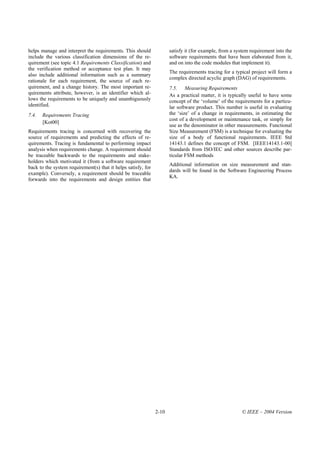 helps manage and interpret the requirements. This should              satisfy it (for example, from a system requirement into the
include the various classification dimensions of the re-              software requirements that have been elaborated from it,
quirement (see topic 4.1 Requirements Classification) and             and on into the code modules that implement it).
the verification method or acceptance test plan. It may
                                                                      The requirements tracing for a typical project will form a
also include additional information such as a summary
                                                                      complex directed acyclic graph (DAG) of requirements.
rationale for each requirement, the source of each re-
quirement, and a change history. The most important re-               7.5. Measuring Requirements
quirements attribute, however, is an identifier which al-             As a practical matter, it is typically useful to have some
lows the requirements to be uniquely and unambiguously                concept of the ‘volume’ of the requirements for a particu-
identified.                                                           lar software product. This number is useful in evaluating
7.4.   Requirements Tracing                                           the ‘size’ of a change in requirements, in estimating the
                                                                      cost of a development or maintenance task, or simply for
       [Kot00]
                                                                      use as the denominator in other measurements. Functional
Requirements tracing is concerned with recovering the                 Size Measurement (FSM) is a technique for evaluating the
source of requirements and predicting the effects of re-              size of a body of functional requirements. IEEE Std
quirements. Tracing is fundamental to performing impact               14143.1 defines the concept of FSM. [IEEE14143.1-00]
analysis when requirements change. A requirement should               Standards from ISO/IEC and other sources describe par-
be traceable backwards to the requirements and stake-                 ticular FSM methods
holders which motivated it (from a software requirement
                                                                      Additional information on size measurement and stan-
back to the system requirement(s) that it helps satisfy, for
                                                                      dards will be found in the Software Engineering Process
example). Conversely, a requirement should be traceable
                                                                      KA.
forwards into the requirements and design entities that




                                                               2-10                                      © IEEE – 2004 Version
 
