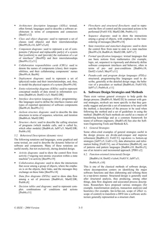 Architecture description languages (ADLs): textual,                   Flowcharts and structured flowcharts: used to repre-
    often formal, languages used to describe a software ar-               sent the flow of control and the associated actions to be
    chitecture in terms of components and connectors                      performed [Fre83:VII; Mar02:DR; Pre04:c11]
    [Bas03:c12]                                                           Sequence diagrams: used to show the interactions
    Class and object diagrams: used to represent a set of                 among a group of objects, with emphasis on the time-
    classes (and objects) and their interrelationships                    ordering of messages [Boo99:c18]
    [Boo99:c8,c14; Jal97:c5,c6]                                           State transition and statechart diagrams: used to show
    Component diagrams: used to represent a set of com-                   the control flow from state to state in a state machine
    ponents (“physical and replaceable part[s] of a system                [Boo99:c24; Bud04:c6; Mar02:DR; Jal97:c7]
    that [conform] to and [provide] the realization of a set              Formal specification languages: textual languages that
    of interfaces” [Boo99]) and their interrelationships                  use basic notions from mathematics (for example,
    [Boo99:c12,c31]                                                       logic, set, sequence) to rigorously and abstractly define
    Collaboration responsibilities cards (CRCs): used to                  software component interfaces and behavior, often in
    denote the names of components (class), their respon-                 terms of pre- and post-conditions [Bud04:c18;
    sibilities, and their collaborating components’ names                 Dor02:v1c6s5; Mey97:c11]
    [Boo99:c4; Bus96]                                                     Pseudo-code and program design languages (PDLs):
    Deployment diagrams: used to represent a set of                       structured, programming-like languages used to de-
    (physical) nodes and their interrelationships, and, thus,             scribe, generally at the detailed design stage, the beha-
    to model the physical aspects of a system [Boo99:c30]                 vior of a procedure or method [Bud04:c6; Fre83:VII;
    Entity-relationship diagrams (ERDs): used to represent                Jal97:c7; Pre04:c8, c11]
    conceptual models of data stored in information sys-              6. Software Design Strategies and Methods
    tems [Bud04:c6; Dor02:v1c5; Mar02:DR]
                                                                      There exist various general strategies to help guide the
    Interface description languages (IDLs): programming-              design process. [Bud04:c9, Mar02:D] In contrast with gen-
    like languages used to define the interfaces (names and           eral strategies, methods are more specific in that they gen-
    types of exported operations) of software components              erally suggest and provide a set of notations to be used with
    [Bas98:c8; Boo99:c11]                                             the method, a description of the process to be used when
    Jackson structure diagrams: used to describe the data             following the method and a set of guidelines in using the
    structures in terms of sequence, selection, and iteration         method. [Bud04:c8] Such methods are useful as a means of
    [Bud04:c6; Mar02:DR]                                              transferring knowledge and as a common framework for
                                                                      teams of software engineers. [Bud03:c8] See also the Soft-
    Structure charts: used to describe the calling structure
                                                                      ware Engineering Tools and Methods KA.
    of programs (which module calls, and is called by,
    which other module) [Bud04:c6; Jal97:c5; Mar02:DR;                6.1. General Strategies
    Pre04:c10]                                                        Some often-cited examples of general strategies useful in
5.2. Behavioral Descriptions (dynamic view)                           the design process are divide-and-conquer and stepwise
                                                                      refinement [Bud04:c12; Fre83:V], top-down vs. bottom-up
The following notations and languages, some graphical and
                                                                      strategies [Jal97:c5; Lis01:c13], data abstraction and infor-
some textual, are used to describe the dynamic behavior of
                                                                      mation hiding [Fre83:V], use of heuristics [Bud04:c8], use
software and components. Many of these notations are
                                                                      of patterns and pattern languages [Bud04:c10; Bus96:c5],
useful mostly, but not exclusively, during detailed design.
                                                                      use of an iterative and incremental approach. [Pfl01:c2]
    Activity diagrams: used to show the control flow from
                                                                      6.2. Function-oriented (structured) Design
    activity (“ongoing non-atomic execution within a state
    machine”) to activity [Boo99:c19]                                      [Bud04:c14; Dor02:v1c6s4; Fre83:V; Jal97:c5;
    Collaboration diagrams: used to show the interactions                  Pre04:c9, c10]
    that occur among a group of objects, where the empha-             This is one of the classical methods of software design,
    sis is on the objects, their links, and the messages they         where decomposition centers on identifying the major
    exchange on these links [Boo99:c18]                               software functions and then elaborating and refining them
    Data flow diagrams (DFDs): used to show data flow                 in a top-down manner. Structured design is generally used
    among a set of processes [Bud04:c6; Mar02:DR;                     after structured analysis, thus producing, among other
    Pre04:c8]                                                         things, data flow diagrams and associated process descrip-
                                                                      tions. Researchers have proposed various strategies (for
    Decision tables and diagrams: used to represent com-
                                                                      example, transformation analysis, transaction analysis) and
    plex combinations of conditions and actions
                                                                      heuristics (for example, fan-in/fan-out, scope of effect vs.
    [Pre04:c11]
                                                                      scope of control) to transform a DFD into a software archi-
                                                                      tecture generally represented as a structure chart.



© IEEE – 2004 Version                                           3–5
 
