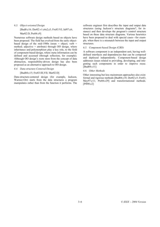6.3. Object-oriented Design                                         software engineer first describes the input and output data
     [Bud0:c16; Dor02:v1:c6s2,s3; Fre83:VI; Jal97:c6;               structures (using Jackson’s structure diagrams?, for in-
                                                                    stance) and then develops the program’s control structure
     Mar02:D; Pre04:c9]                                             based on these data structure diagrams. Various heuristics
Numerous software design methods based on objects have              have been proposed to deal with special cases—for exam-
been proposed. The field has evolved from the early object-         ple, when there is a mismatch between the input and output
based design of the mid-1980s (noun = object; verb =                structures.
method; adjective = attribute) through OO design, where             6.5. Component-based Design (CBD)
inheritance and polymorphism play a key role, to the field
of component-based design, where meta-information can be            A software component is an independent unit, having well-
defined and accessed (through reflection, for example).             defined interfaces and dependencies that can be composed
Although OO design’s roots stem from the concept of data            and deployed independently. Component-based design
abstraction, responsibility-driven design has also been             addresses issues related to providing, developing, and inte-
proposed as an alternative approach to OO design.                   grating such components in order to improve reuse.
                                                                    [Bud04:c11]
6.4. Data-structure Centered Design
                                                                    6.6. Other Methods
     [Bud04:c15; Fre83:III,VII; Mar02:D]
                                                                    Other interesting but less mainstream approaches also exist:
Data-structure-centered design (for example, Jackson,               formal and rigorous methods [Bud04:c18; Dor02:c5; Fre83;
Warnier-Orr) starts from the data structures a program              Mey97:c11; Pre04:c29] and transformational methods.
manipulates rather than from the function it performs. The          [Pfl98:c2]




                                                              3–6                                       © IEEE – 2004 Version
 