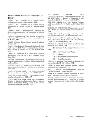[IEEE12207.0-96]            IEEE/EIA             12207.0-
RECOMMENDED REFERENCES FOR SOFTWARE                                  1996//ISO/IEC12207:1995, Industry Implementation of Int.
DESIGN                                                               Std. ISO/IEC 12207:95, Standard for Information Technol-
[Bas98] L. Bass, P. Clements and R. Kazman, Software                 ogy-Software Life Cycle Processes, vol. IEEE, 1996.
Architecture in Practice: Addison-Wesley, 1998.                      [ISO9126-01] ISO/IEC 9126-1:2001, Software Engineer-
[Bas03] L. Bass, P. Clements and R. Kazman, Software                 ing-Product Quality-Part 1: Quality Model: ISO and IEC,
Architecture in Practice, Second ed: Addison-Wesley,                 2001.
2003.                                                                [ISO15026-98] ISO/IEC 15026-1998, Information technol-
[Boo99] G. Booch, J. Rumbaugh and I. Jacobson, The                   ogy -- System and software integrity levels: ISO and IEC,
Unified Modeling Language User Guide, First ed: Addison-             1998.
Wesley, 1999.                                                        [Jal97] P. Jalote, An Integrated Approach to Software En-
[Bos00] J. Bosch, Design & Use of Software Architectures:            gineering, Second ed. New York: Springer-Verlag, 1997.
Adopting and Evolving a Product-line Approach, First ed:             [Lis01] B. Liskov and J. Guttag, Program Development in
ACM Press, 2000.                                                     Java: Abstraction, Specification, and Object-Oriented
[Bud04] D. Budgen, Software Design, Second ed: Addison-              Design, First ed: Addison-Wesley, 2001.
Wesley, 2004.                                                        [Mar94] J. J. Marciniak, Encyclopedia of Software Engi-
[Bus96] F. Buschmann, R. Meunier, H. Rohnert, P. Som-                neering: J. Wiley & Sons, 1994.
merlad and M. Stal, Pattern-oriented Software Architec-                       The references to the Encyclopedia are as dol-
ture: A System of Patterns, First ed: John Wiley & Sons,             lows :
1996.                                                                         CBD = Componenent-based Design
[Dor02] M. Dorfman and R. H. Thayer, Eds., "Software                          D    = Design
Engineering." (Vol. 1 & vol. 2), IEEE Computer Society
Press, 2002.                                                                  DD = Design of the Distributed System
[Fre83] P. Freeman and A. I. Wasserman, Tutorial on Soft-                     DR = Design Representation
ware Design Techniques, Fourth ed: IEEE Computer Soci-               [Mar02] J. J. Marciniak, Encyclopedia of Software Engi-
ety Press, 1983.                                                     neering, Second ed: J. Wiley & Sons, 2002.
[IEEE610.12-90] IEEE Std 610.12-1990 (R2002), IEEE                   [Mey97] B. Meyer, Object-Oriented Software Construc-
Standard Glossary of Software Engineering Terminology:               tion, Second ed: Prentice-Hall, 1997.
IEEE, 1990.                                                          [Pfl01] S. L. Pfleeger, Software Engineering: Theory and
[IEEE1016-98] IEEE Std 1016-1998, IEEE Recommended                   Practice, Second ed: Prentice-Hall, 2001.
Practice for Software Design Descriptions: IEEE, 1998.               [Pre04] R. S. Pressman, Software Engineering: A Practi-
[IEEE1028-97] IEEE Std 1028-1997 (R2002), IEEE Stan-                 tioner's Approach, Sixth ed: McGraw-Hill, 2004.
dard for Software Reviews: IEEE, 1997.                               [Smi93] G. Smith and G. Browne, "Conceptual foundations
[IEEE1471-00] IEEE Std 1471-2000, IEEE Recommended                   of design problem-solving," IEEE Transactions on Systems,
Practice for Architectural Descriptionos Software Intensive          Man and Cybernetics, vol. 23, iss. 5, 1209-1219, Sep-Oct,
Systems: Architecture Working Group of the Software                  1993.
Engineering Standards Committee, 2000.




                                                              3–10                                     © IEEE – 2004 Version
 
