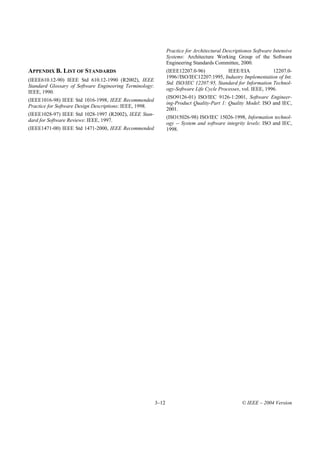 Practice for Architectural Descriptionos Software Intensive
                                                                Systems: Architecture Working Group of the Software
                                                                Engineering Standards Committee, 2000.
APPENDIX B. LIST OF STANDARDS                                   (IEEE12207.0-96)            IEEE/EIA             12207.0-
                                                                1996//ISO/IEC12207:1995, Industry Implementation of Int.
(IEEE610.12-90) IEEE Std 610.12-1990 (R2002), IEEE
                                                                Std. ISO/IEC 12207:95, Standard for Information Technol-
Standard Glossary of Software Engineering Terminology:
                                                                ogy-Software Life Cycle Processes, vol. IEEE, 1996.
IEEE, 1990.
                                                                (ISO9126-01) ISO/IEC 9126-1:2001, Software Engineer-
(IEEE1016-98) IEEE Std 1016-1998, IEEE Recommended
                                                                ing-Product Quality-Part 1: Quality Model: ISO and IEC,
Practice for Software Design Descriptions: IEEE, 1998.
                                                                2001.
(IEEE1028-97) IEEE Std 1028-1997 (R2002), IEEE Stan-
                                                                (ISO15026-98) ISO/IEC 15026-1998, Information technol-
dard for Software Reviews: IEEE, 1997.
                                                                ogy -- System and software integrity levels: ISO and IEC,
(IEEE1471-00) IEEE Std 1471-2000, IEEE Recommended              1998.




                                                         3–12                                      © IEEE – 2004 Version
 