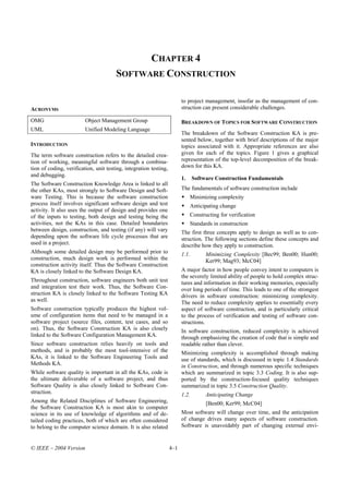 CHAPTER 4
                                       SOFTWARE CONSTRUCTION

                                                                         to project management, insofar as the management of con-
ACRONYMS                                                                 struction can present considerable challenges.

OMG                      Object Management Group                         BREAKDOWN OF TOPICS FOR SOFTWARE CONSTRUCTION
UML                      Unified Modeling Language
                                                                         The breakdown of the Software Construction KA is pre-
                                                                         sented below, together with brief descriptions of the major
INTRODUCTION                                                             topics associated with it. Appropriate references are also
The term software construction refers to the detailed crea-              given for each of the topics. Figure 1 gives a graphical
tion of working, meaningful software through a combina-                  representation of the top-level decomposition of the break-
tion of coding, verification, unit testing, integration testing,         down for this KA.
and debugging.
                                                                         1.     Software Construction Fundamentals
The Software Construction Knowledge Area is linked to all
the other KAs, most strongly to Software Design and Soft-                The fundamentals of software construction include
ware Testing. This is because the software construction                       Minimizing complexity
process itself involves significant software design and test                  Anticipating change
activity. It also uses the output of design and provides one
of the inputs to testing, both design and testing being the                   Constructing for verification
activities, not the KAs in this case. Detailed boundaries                     Standards in construction
between design, construction, and testing (if any) will vary             The first three concepts apply to design as well as to con-
depending upon the software life cycle processes that are                struction. The following sections define these concepts and
used in a project.                                                       describe how they apply to construction.
Although some detailed design may be performed prior to                  1.1.        Minimizing Complexity [Bec99; Ben00; Hun00;
construction, much design work is performed within the                               Ker99; Mag93; McC04]
construction activity itself. Thus the Software Construction
KA is closely linked to the Software Design KA.                          A major factor in how people convey intent to computers is
                                                                         the severely limited ability of people to hold complex struc-
Throughout construction, software engineers both unit test               tures and information in their working memories, especially
and integration test their work. Thus, the Software Con-                 over long periods of time. This leads to one of the strongest
struction KA is closely linked to the Software Testing KA                drivers in software construction: minimizing complexity.
as well.                                                                 The need to reduce complexity applies to essentially every
Software construction typically produces the highest vol-                aspect of software construction, and is particularly critical
ume of configuration items that need to be managed in a                  to the process of verification and testing of software con-
software project (source files, content, test cases, and so              structions.
on). Thus, the Software Construction KA is also closely                  In software construction, reduced complexity is achieved
linked to the Software Configuration Management KA.                      through emphasizing the creation of code that is simple and
Since software construction relies heavily on tools and                  readable rather than clever.
methods, and is probably the most tool-intensive of the                  Minimizing complexity is accomplished through making
KAs, it is linked to the Software Engineering Tools and                  use of standards, which is discussed in topic 1.4 Standards
Methods KA.                                                              in Construction, and through numerous specific techniques
While software quality is important in all the KAs, code is              which are summarized in topic 3.3 Coding. It is also sup-
the ultimate deliverable of a software project, and thus                 ported by the construction-focused quality techniques
Software Quality is also closely linked to Software Con-                 summarized in topic 3.5 Construction Quality.
struction.                                                               1.2.        Anticipating Change
Among the Related Disciplines of Software Engineering,                               [Ben00; Ker99; McC04]
the Software Construction KA is most akin to computer
science in its use of knowledge of algorithms and of de-                 Most software will change over time, and the anticipation
tailed coding practices, both of which are often considered              of change drives many aspects of software construction.
to belong to the computer science domain. It is also related             Software is unavoidably part of changing external envi-


© IEEE – 2004 Version                                              4–1
 