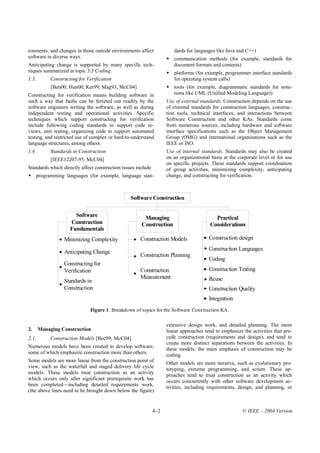 ronments, and changes in those outside environments affect             dards for languages like Java and C++)
software in diverse ways.                                              communication methods (for example, standards for
Anticipating change is supported by many specific tech-                document formats and contents)
niques summarized in topic 3.3 Coding.                                 platforms (for example, programmer interface standards
1.3.        Constructing for Verification                              for operating system calls)
            [Ben00; Hun00; Ker99; Mag93; McC04]                        tools (for example, diagrammatic standards for nota-
Constructing for verification means building software in               tions like UML (Unified Modeling Language))
such a way that faults can be ferreted out readily by the           Use of external standards. Construction depends on the use
software engineers writing the software, as well as during          of external standards for construction languages, construc-
independent testing and operational activities. Specific            tion tools, technical interfaces, and interactions between
techniques which support constructing for verification              Software Construction and other KAs. Standards come
include following coding standards to support code re-              from numerous sources, including hardware and software
views, unit testing, organizing code to support automated           interface specifications such as the Object Management
testing, and restricted use of complex or hard-to-understand        Group (OMG) and international organizations such as the
language structures, among others.                                  IEEE or ISO.
1.4.        Standards in Construction                               Use of internal standards. Standards may also be created
            [IEEE12207-95; McC04]                                   on an organizational basis at the corporate level or for use
                                                                    on specific projects. These standards support coordination
Standards which directly affect construction issues include         of group activities, minimizing complexity, anticipating
     programming languages (for example, language stan-             change, and constructing for verification.



                                                 Software Construction

                       Software                        Managing                           Practical
                     Construction                     Construction                      Considerations
                     Fundamentals
                  Minimizing Complexity              Construction Models                Construction design
                                                                                        Construction Languages
                  Anticipating Change
                                                     Construction Planning
                                                                                        Coding
                  Constructing for
                  Verification                       Construction                       Construction Testing
                                                     Measurement                        Reuse
                  Standards in
                  Construction                                                          Construction Quality
                                                                                        Integration
                              Figure 1. Breakdown of topics for the Software Construction KA.

                                                                    extensive design work, and detailed planning. The more
2.     Managing Construction                                        linear approaches tend to emphasize the activities that pre-
2.1.        Construction Models [Bec99; McC04]                      cede construction (requirements and design), and tend to
                                                                    create more distinct separations between the activities. In
Numerous models have been created to develop software,
                                                                    these models, the main emphasis of construction may be
some of which emphasize construction more than others.
                                                                    coding.
Some models are more linear from the construction point of          Other models are more iterative, such as evolutionary pro-
view, such as the waterfall and staged delivery life cycle
                                                                    totyping, extreme programming, and scrum. These ap-
models. These models treat construction as an activity              proaches tend to treat construction as an activity which
which occurs only after significant prerequisite work has           occurs concurrently with other software development ac-
been completed—including detailed requirements work,                tivities, including requirements, design, and planning, or
(the above lines need to be brought down below the figure)


                                                              4–2                                       © IEEE – 2004 Version
 
