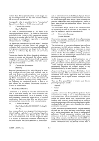 overlaps them. These approaches tend to mix design, cod-                 Just as construction workers building a physical structure
ing, and testing activities, and they often treat the combina-           must adapt by making small-scale modifications to account
tion of activities as construction.                                      for unanticipated gaps in the builder’s plans, software con-
Consequently, what is considered to be “construction”                    struction workers must make modifications on a smaller or
depends to some degree on the life cycle model used.                     larger scale to flesh out details of the software design dur-
                                                                         ing construction.
2.2.        Construction Planning
                                                                         The details of the design activity at the construction level
            [Bec99; McC04]                                               are essentially the same as described in the Software De-
The choice of construction method is a key aspect of the                 sign KA, but they are applied on a smaller scale.
construction planning activity. The choice of construction               3.2.        Construction Languages
method affects the extent to which construction prerequi-
sites are performed, the order in which they are performed,                          [Hun00; McC04]
and the degree to which they are expected to be completed                Construction languages include all forms of communica-
before construction work begins.                                         tion by which a human can specify an executable problem
The approach to construction affects the project’s ability to            solution to a computer.
reduce complexity, anticipate change, and construct for                  The simplest type of construction language is a configura-
verification. Each of these objectives may also be addressed             tion language, in which software engineers choose from a
at the process, requirements, and design levels—but they                 limited set of predefined options to create new or custom
will also be influenced by the choice of construction                    software installations. The text-based configuration files
method.                                                                  used in both the Windows and Unix operating systems are
Construction planning also defines the order in which com-               examples of this, and the menu style selection lists of some
ponents are created and integrated, the software quality                 program generators constitute another.
management processes, the allocation of task assignments                 Toolkit languages are used to build applications out of
to specific software engineers, and the other tasks, accord-             toolkits (integrated sets of application-specific reusable
ing to the chosen method.                                                parts), and are more complex than configuration languages.
2.3.        Construction Measurement                                     Toolkit languages may be explicitly defined as application
                                                                         programming languages (for example, scripts), or may
            [McC04]                                                      simply be implied by the set of interfaces of a toolkit.
Numerous construction activities and artifacts can be meas-              Programming languages are the most flexible type of con-
ured, including code developed, code modified, code re-                  struction languages. They also contain the least amount of
used, code destroyed, code complexity, code inspection                   information about specific application areas and develop-
statistics, fault-fix and fault-find rates, effort, and schedul-         ment processes, and so require the most training and skill to
ing. These measurements can be useful for purposes of                    use effectively.
managing construction, ensuring quality during construc-
tion, improving the construction process, as well as for                 There are three general kinds of notation used for pro-
other reasons. See the Software Engineering Process KA                   gramming languages, namely:
for more on measurements.                                                   Linguistic
                                                                            Formal
3.     Practical considerations
                                                                            Visual
Construction is an activity in which the software has to
come to terms with arbitrary and chaotic real-world con-                 Linguistic notations are distinguished in particular by the
straints, and to do so exactly. Due to its proximity to real-            use of word-like strings of text to represent complex soft-
world constraints, construction is more driven by practical              ware constructions, and the combination of such word-like
considerations than some other KAs, and software engi-                   strings into patterns which have a sentence-like syntax.
neering is perhaps most craft-like in the construction area.             Properly used, each such string should have a strong se-
                                                                         mantic connotation providing an immediate intuitive under-
3.1.        Construction Design                                          standing of what will happen when the underlying software
            [Bec99; Ben00; Hun00; IEEE12207-95; Mag93;                   construction is executed.
            McC04]                                                       Formal notations rely less on intuitive, everyday meanings
Some projects allocate more design activity to construction;             of words and text strings, and more on definitions backed
others to a phase explicitly focused on design. Regardless               up by precise, unambiguous, and formal (or mathematical)
of the exact allocation, some detailed design work will                  definitions. Formal construction notations and formal
occur at the construction level, and that design work tends              methods are at the heart of most forms of system program-
to be dictated by immovable constraints imposed by the                   ming, where accuracy, time behavior, and testability are
real-world problem that is being addressed by the software.              more important than ease of mapping into natural language.
                                                                         Formal constructions also use precisely defined ways of


© IEEE – 2004 Version                                              4–3
 