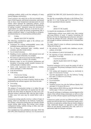 combining symbols which avoid the ambiguity of many               and IEEE Std 1008-1987, IEEE Standard for Software Unit
natural language constructions.                                   Testing.
Visual notations rely much less on the text-oriented nota-        See also the corresponding sub-topics in the Software Test-
tions of both linguistic and formal construction, and instead     ing KA: 2.1.1 Unit Testing and 2.1.2 Integration Testing
rely on direct visual interpretation and placement of visual      for more specialized reference material.
entities which represent the underlying software. Visual
construction tends to be somewhat limited by the difficulty
of making “complex” statements using only movement of             3.5.       Reuse
visual entities on a display. However, it can also be a pow-                 [IEEE1517-99; Som05].
erful tool in cases where the primary programming task is         As stated in the introduction of (IEEE1517-99):
simply to build and “adjust” a visual interface to a program,
the detailed behavior of which had been defined earlier.           “Implementing software reuse entails more than creating
                                                                  and using libraries of assets. It requires formalizing the
3.3.          Coding                                              practice of reuse by integrating reuse processes and activi-
              [Ben00; IEEE12207-95; McC04]                        ties into the software life cycle.” However, reuse is impor-
The following considerations apply to the software con-           tant enough in software construction that it is included here
struction coding activity:                                        as a topic.
    Techniques for creating understandable source code,           The tasks related to reuse in software construction during
    including naming and source code layout                       coding and testing are:
    Use of classes, enumerated types, variables, named               the selection of the reusable units, databases, test pro-
    constants, and other similar entities                            cedures, or test data
    Use of control structures                                        the evaluation of code or test reusability
    Handling of error conditions—both planned errors and             the reporting of reuse information on new code, test
    exceptions (input of bad data, for example)                      procedures, or test data.
    Prevention of code-level security breaches (buffer over-
    runs or array index overflows, for example)                   3.6.       Construction Quality
    Resource usage via use of exclusion mechanisms and                       [Bec99; Hun00; IEEE12207-95; Mag93;
    discipline in accessing serially reusable resources (in-                 McC04]
    cluding threads or database locks)                            Numerous techniques exist to ensure the quality of code as
    Source code organization (into statements, routines,          it is constructed. The primary techniques used for construc-
    classes, packages, or other structures)                       tion include:
    Code documentation                                                 Unit testing and integration testing (as mentioned in
    Code tuning                                                        topic 3.4 Construction Testing)
3.4.          Construction Testing                                     Test-first development (see also the Software Testing
                                                                       KA, topic 2.2 Objectives of Testing)
              [Bec99; Hun00; Mag93; McC04]
                                                                       Code stepping
Construction involves two forms of testing, which are often
performed by the software engineer who wrote the code:                 Use of assertions
                                                                       Debugging
       Unit testing
                                                                       Technical reviews (see also the Software Quality KA,
       Integration testing                                             sub-topic 3.3 Technical Reviews)
The purpose of construction testing is to reduce the gap               Static analysis (IEEE1028) (see also the Software Qual-
between the time at which faults are inserted into the code            ity KA, topic 3.3 Reviews and Audits)
and the time those faults are detected. In some cases, con-       The specific technique or techniques selected depend on the
struction testing is performed after code has been written.       nature of the software being constructed, as well as on the
In other cases, test cases may be created before code is          skills set of the software engineers performing the construc-
written.                                                          tion.
Construction testing typically involves a subset of types of      Construction quality activities are differentiated from other
testing, which are described in the Software Testing KA.          quality activities by their focus. Construction quality activi-
For instance, construction testing does not typically include     ties focus on code and on artifacts that are closely related to
system testing, alpha testing, beta testing, stress testing,      code: small-scale designs—as opposed to other artifacts
configuration testing, usability testing, or other, more spe-     which are less directly connected to the code, such as re-
cialized kinds of testing.                                        quirements, high-level designs, and plans.
Two standards have been published on the topic: IEEE Std
829-1998, IEEE Standard for Software Test Documentation


                                                            4–4                                         © IEEE – 2004 Version
 