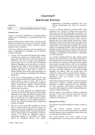 CHAPTER 5
                                             SOFTWARE TESTING
                                                                       requirements or reasonable expectations. See, in the
ACRONYM                                                                Software Requirements KA, topic 6.4 Acceptance
                                                                       Tests
SRET               Software Reliability Engineered Testing
                                                                   The view of software testing has evolved towards a more
                                                                   constructive one. Testing is no longer seen as an activity
INTRODUCTION                                                       which starts only after the coding phase is complete, with
Testing is an activity performed for evaluating product            the limited purpose of detecting failures. Software testing is
quality, and for improving it, by identifying defects and          now seen as an activity which should encompass the whole
problems.                                                          development and maintenance process, and is itself an
                                                                   important part of the actual product construction. Indeed,
Software testing consists of the dynamic verification of the       planning for testing should start with the early stages of the
behavior of a program on a finite set of test cases, suitably      requirement process, and test plans and procedures must be
selected from the usually infinite executions domain,              systematically and continuously developed, and possibly
against the expected behavior.                                     refined, as development proceeds. These test planning and
In the above definition, italicized words correspond to key        designing activities themselves constitute useful input for
issues in identifying the Knowledge Area of Software               designers in highlighting potential weaknesses (like design
Testing. In particular:                                            oversights or contradictions, and omissions or ambiguities
    Dynamic: This term means that testing always implies           in the documentation).
    executing the program on (valued) inputs. To be                It is currently considered that the right attitude towards
    precise, the input value alone is not always sufficient to     quality is one of prevention: it is obviously much better to
    determine a test, since a complex, non deterministic           avoid problems than to correct them. Testing must be seen,
    system might react to the same input with different            then, primarily as a means for checking not only whether
    behaviors, depending on the system state. In this KA,          the prevention has been effective, but also for identifying
    though, the term “input” will be maintained, with the          faults in those cases where, for some reason, it has not been
    implied convention that its meaning also includes a            effective. It is perhaps obvious, but worth recognizing, that,
    specified input state, in those cases in which it is           even after successful completion of an extensive testing
    needed. Different from testing, and complementary to           campaign, the software could still contain faults. The
    it, are static techniques, as described in the Software        remedy for software failures experienced after delivery is
    Quality KA                                                     provided by corrective maintenance actions. Software
    Finite: Even in simple programs, so many test cases            maintenance topics are covered in the Software
    are theoretically possible that exhaustive testing could       Maintenance KA.
    require months or years to execute. This is why in             In the Software Quality KA (See topic 3.3 Software Quality
    practice the whole test set can generally be considered        Management techniques), software quality management
    infinite. Testing always implies a trade-off between           techniques are notably categorized into: static techniques
    limited resources and schedules, and inherently                (no code execution), and dynamic techniques (code
    unlimited test requirements                                    execution). Both categories are useful. This knowledge area
    Selected: The many proposed test techniques differ             focuses on dynamic techniques.
    essentially in how they select the test set, and software      Software testing is also related to software construction
    engineers must be aware that different selection criteria      (see topic 3.4 Construction Testing in that KA). Unit and
    may yield vastly different degrees of effectiveness.           integration testing are intimately related to software
    How to identify the most suitable selection criterion          construction, if not part of it.
    under given conditions is a very complex problem; in
    practice, risk analysis techniques and test engineering        BREAKDOWN OF TOPICS
    expertise are applied
                                                                   The Software Testing KA breakdown of topics is shown in
    Expected: It must be possible, although not always
                                                                   Figure 1.
    easy, to decide whether the observed outcomes of
    program execution are acceptable or not, otherwise the         The first sub-area describes Software Testing
    testing effort would be useless. The observed behavior         Fundamentals. It covers the basic definitions in the field of
    may be checked against user expectations (commonly             software testing, the basic terminology and key issues, and
    referred to as testing for validation), against a              its relationship with other activities.
    specification (testing for verification), or, finally,         The second sub-area, Test Levels, consists of two
    against the anticipated behavior from implicit                 (orthogonal) topics: 2.1 lists the levels in which the testing

© IEEE – 2004 Version                                        5–1
 