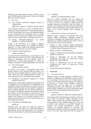 ambiguity, some authors prefer to speak of failure-causing           1.2.7. Testability
inputs (Fra98) instead of faults, that is, those sets of inputs               [Bei90:c3,c13] (Bac90; Ber96a; Voa95)
that cause a failure to appear.
                                                                     The term “software testability” has two related, but
1.2.   Key issues                                                    different, meanings: on the one hand, it refers to the degree
1.2.1. Test selection criteria/Test adequacy criteria (or            to which it is easy for a software to fulfill a given test
       stopping rules)                                               coverage criterion, as in (Bac90); on the other hand, it is
       [Pfl01:c8s7.3; Zhu97:s1.1] (Wey83; Wey91; Zhu97)              defined as the likelihood, possibly measured statistically,
                                                                     that the software will expose a failure under testing, if it is
A test selection criterion is a means of deciding what a             faulty, as in (Voa95, Ber96a). Both meanings are
suitable set of test cases should be. A selection criterion can      important.
be used for selecting the test cases, or for checking whether
or not a selected test suite is adequate, that is, to decide         1.3.     Relationships of testing to other activities
whether or not the testing can be stopped. See also the sub-         Software testing is related to, but different from, static
topic Termination, under topic 5.1 Management concerns.              software quality management techniques, proofs of
1.2.2. Testing   effectiveness/Objectives        for    testing      correctness, debugging, and programming. However, it is
       [Bei90:c1s1.4; Per95:c21] (Fra98)                             informative to consider testing from the point of view of
                                                                     software quality analysts and of certifiers.
Testing is the observation of a sample of program
executions. Sample selection can be guided by different                     Testing vs. Static Software Quality Management
objectives: it is only in light of the objective pursued that               techniques See also the Software Quality KA, sub-area
the effectiveness of the test set can be evaluated.                         2. Software Quality Management Processes
1.2.3. Testing for defect identification                                    [Bei90:c1; Per95:c17] (IEEE1008-87)
       [Bei90:c1; Kan99:c1]                                                 Testing vs. Correctness Proofs and Formal Verification
                                                                            [Bei90:c1s5; Pfl01:c8]
In testing for defect identification, a successful test is one
which causes the system to fail. This is quite different from               Testing vs. Debugging. See also the Software
testing to demonstrate that the software meets its                          Construction KA, topic 3.4 Construction Testing
specifications, or other desired properties, in which case                  [Bei90:c1s2.1] (IEEE1008-87)
testing is successful if no (significant) failures are observed.            Testing vs. Programming. See also the Software
1.2.4. The oracle problem                                                   Construction KA, topic 3.4 Construction Testing
                                                                            [Bei90:c1s2.3]
       [Bei90:c1] (Ber96, Wey83)
                                                                            Testing and Certification (Wak99)
An oracle is any (human or mechanical) agent which
decides whether or not a program behaved correctly in a              2.     Test Levels
given test, and accordingly produces a verdict of “pass” or
“fail”. There exist many different kinds of oracles, and             2.1.     The target of the test
oracle automation can be very difficult and expensive.               Software testing is usually performed at different levels
1.2.5. Theoretical and practical limitations of testing              along the development and maintenance processes. That is
       [Kan99:c2] (How76)                                            to say, the target of the test can vary: a single module, a
                                                                     group of such modules (related by purpose, use, behavior,
Testing theory warns against ascribing an unjustified level          or structure), or a whole system. [Bei90:c1; Jor02:c13;
of confidence to series of passed tests. Unfortunately, most         Pfl01:c8] Three big test stages can be conceptually
established results of testing theory are negative ones, in          distinguished, namely Unit, Integration, and System. No
that they state what testing can never achieve as opposed to         process model is implied, nor are any of those three stages
what it actually achieved. The most famous quotation in              assumed to have greater importance than the other two.
this regard is the Dijkstra aphorism that “program testing
can be used to show the presence of bugs, but never to               2.1.1. Unit testing
show their absence.” The obvious reason is that complete                      [Bei90:c1; Per95:c17; Pfl01:c8s7.3] (IEEE1008-87)
testing is not feasible in real software. Because of this,           Unit testing verifies the functioning in isolation of software
testing must be driven based on risk, and can be seen as a           pieces which are separately testable. Depending on the
risk management strategy.                                            context, these could be the individual subprograms or a
1.2.6. The problem of infeasible paths                               larger component made of tightly related units. A test unit
       [Bei90:c3]                                                    is defined more precisely in the IEEE Standard for
                                                                     Software Unit Testing (IEEE1008-87), which also
Infeasible paths, the control flow paths that cannot be              describes an integrated approach to systematic and
exercised by any input data, are a significant problem in            documented unit testing. Typically, unit testing occurs with
path-oriented testing, and particularly in the automated             access to the code being tested and with the support of
derivation of test inputs for code-based testing techniques.


© IEEE – 2004 Version                                          5–3
 