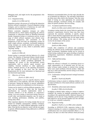 debugging tools, and might involve the programmers who             References recommended above for this topic describe the
wrote the code.                                                    set of potential test objectives. The sub-topics listed below
2.1.2. Integration testing                                         are those most often cited in the literature. Note that some
                                                                   kinds of testing are more appropriate for custom-made
       [Jor02:c13,14; Pfl01:c8s7.4]                                software packages, installation testing, for example; and
Integration testing is the process of verifying the interaction    others for generic products, like beta testing.
between software components. Classical integration testing         2.3.1. Acceptance/qualification testing
strategies, such as top-down or bottom-up, are used with
traditional, hierarchically structured software.                          [Per95:c10; Pfl01:c9s8.5] (IEEE12207.0-96:s5.3.9)
Modern systematic integration strategies are rather                Acceptance testing checks the system behavior against the
architecture-driven, which implies integrating the software        customer’s requirements, however these may have been
components or subsystems based on identified functional            expressed; the customers undertake, or specify, typical
threads. Integration testing is a continuous activity, at each     tasks to check that their requirements have been met, or that
stage of which software engineers must abstract away               the organization has identified these for the target market
lower-level perspectives and concentrate on the                    for the software. This testing activity may or may not
perspectives of the level they are integrating. Except for         involve the developers of the system.
small, simple software, systematic, incremental integration        2.3.2. Installation testing
testing strategies are usually preferred to putting all the               [Per95:c9; Pfl01:c9s8.6]
components together at once, which is pictorially called
“big bang” testing.                                                Usually after completion of software and acceptance
                                                                   testing, the software can be verified upon installation in the
2.1.3. System testing                                              target environment. Installation testing can be viewed as
       [Jor02:c15; Pfl01:c9]                                       system testing conducted once again according to hardware
System testing is concerned with the behavior of a whole           configuration requirements. Installation procedures may
system. The majority of functional failures should already         also be verified.
have been identified during unit and integration testing.          2.3.3. Alpha and beta testing
System testing is usually considered appropriate for                      [Kan99:c13]
comparing the system to the non-functional system
requirements, such as security, speed, accuracy, and               Before the software is released, it is sometimes given to a
reliability. External interfaces to other applications,            small, representative set of potential users for trial use,
utilities, hardware devices, or the operating environment          either in-house (alpha testing) or external (beta testing).
are also evaluated at this level. See the Software                 These users report problems with the product. Alpha and
Requirements KA for more information on functional and             beta use is often uncontrolled, and the testing is not always
non-functional requirements.                                       referred to a test plan.
2.2.   Objectives of Testing                                       2.3.4. Conformance testing/Functional testing/Correctness
                                                                          testing
2.3.              [Per95:c8; Pfl01:c9s8.3]
                                                                          [Kan99:c7; Per95:c8] (Wak99)
Testing is conducted in view of a specific objective, which
is stated more or less explicitly, and with varying degrees        Conformance testing is aimed at validating whether or not
of precision. Stating the objective in precise, quantitative       the observed behavior of the tested software conforms to its
terms allows control to be established over the test process.      specifications.
Testing can be aimed at verifying different properties. Test       2.3.5. Reliability achievement and evaluation
cases can be designed to check that the functional                        [Lyu96:c7; Pfl01:c9s.8.4] (Pos96)
specifications are correctly implemented, which is                 In helping to identify faults, testing is a means to improve
variously referred to in the literature as conformance             reliability. By contrast, by randomly generating test cases
testing, correctness testing, or functional testing. However,      according to the operational profile, statistical measures of
several other non-functional properties may be tested as           reliability can be derived. Using reliability growth models,
well, including performance, reliability, and usability,           both objectives can be pursued together (see also sub-topic
among many others.                                                 4.1.4 Life test, reliability evaluation).
Other important objectives for testing include (but are not        2.3.6. Regression testing
limited to) reliability measurement, usability evaluation,
and acceptance, for which different approaches would be                   [Kan99:c7; Per95:c11,c12; Pfl01:c9s8.1] (Rot96)
taken. Note that the test objective varies with the test target;   According to (IEEE610.12-90), regression testing is the
in general, different purposes being addressed at a different      “selective retesting of a system or component to verify that
level of testing.                                                  modifications have not caused unintended effects [...]”. In
                                                                   practice, the idea is to show that software which previously



                                                             5–4                                        © IEEE – 2004 Version
 