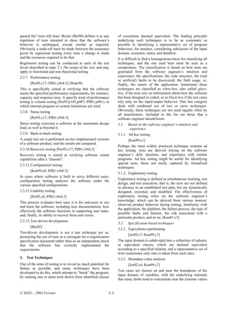 passed the? tests still does. Beizer (Bei90) defines it as any     of executions deemed equivalent. The leading principle
repetition of tests intended to show that the software’s           underlying such techniques is to be as systematic as
behavior is unchanged, except insofar as required.                 possible in identifying a representative set of program
Obviously a trade-off must be made between the assurance           behaviors; for instance, considering subclasses of the input
given by regression testing every time a change is made            domain, scenarios, states, and dataflow.
and the resources required to do that.                             It is difficult to find a homogeneous basis for classifying all
Regression testing can be conducted at each of the test            techniques, and the one used here must be seen as a
levels described in topic 2.1 The target of the test, and may      compromise. The classification is based on how tests are
apply to functional and non-functional testing.                    generated from the software engineer’s intuition and
2.3.7. Performance testing                                         experience, the specifications, the code structure, the (real
                                                                   or artificial) faults to be discovered, the field usage, or,
       [Per95:c17; Pfl01:c9s8.3] (Wak99)                           finally, the nature of the application. Sometimes these
This is specifically aimed at verifying that the software          techniques are classified as white-box, also called glass-
meets the specified performance requirements, for instance,        box, if the tests rely on information about how the software
capacity and response time. A specific kind of performance         has been designed or coded, or as black-box if the test cases
testing is volume testing (Per95:p185,p487; Pfl01:p401), in        rely only on the input/output behavior. One last category
which internal program or system limitations are tried.            deals with combined use of two or more techniques.
2.3.8. Stress testing                                              Obviously, these techniques are not used equally often by
                                                                   all practitioners. Included in the list are those that a
       [Per95:c17; Pfl01:c9s8.3]                                   software engineer should know.
Stress testing exercises a software at the maximum design          3.1.   Based on the software engineer’s intuition and
load, as well as beyond it.                                                experience
2.3.9. Back-to-back testing                                        3.1.1. Ad hoc testing
A single test set is performed on two implemented versions                [Kan99:c1]
of a software product, and the results are compared.
                                                                   Perhaps the most widely practiced technique remains ad
2.3.10. Recovery testing [Per95:c17; Pfl01:c9s8.3]                 hoc testing: tests are derived relying on the software
Recovery testing is aimed at verifying software restart            engineer’s skill, intuition, and experience with similar
capabilities after a “disaster”.                                   programs. Ad hoc testing might be useful for identifying
2.3.11. Configuration testing                                      special tests, those not easily captured by formalized
                                                                   techniques.
       [Kan99:c8; Pfl01:c9s8.3]
                                                                   3.1.2. Exploratory testing
In cases where software is built to serve different users,
                                                                   Exploratory testing is defined as simultaneous learning, test
configuration testing analyzes the software under the
various specified configurations.                                  design, and test execution; that is, the tests are not defined
                                                                   in advance in an established test plan, but are dynamically
2.3.12. Usability testing                                          designed, executed, and modified. The effectiveness of
       [Per95:c8; Pfl01:c9s8.3]                                    exploratory testing relies on the software engineer’s
                                                                   knowledge, which can be derived from various sources:
This process evaluates how easy it is for end-users to use
                                                                   observed product behavior during testing, familiarity with
and learn the software, including user documentation, how
                                                                   the application, the platform, the failure process, the type of
effectively the software functions in supporting user tasks,
                                                                   possible faults and failures, the risk associated with a
and, finally, its ability to recover from user errors.
                                                                   particular product, and so on. [Kan01:c3]
2.3.13. Test-driven development
                                                                   3.2.   Specification-based techniques
       [Bec02]
                                                                   3.2.1. Equivalence partitioning
Test-driven development is not a test technique per se,
                                                                          [Jor02:c7; Kan99:c7]
promoting the use of tests as a surrogate for a requirements
specification document rather than as an independent check         The input domain is subdivided into a collection of subsets,
that the software has correctly implemented the                    or equivalent classes, which are deemed equivalent
requirements.                                                      according to a specified relation, and a representative set of
                                                                   tests (sometimes only one) is taken from each class.
3.   Test Techniques                                               3.2.2. Boundary-value analysis
One of the aims of testing is to reveal as much potential for             [Jor02:c6; Kan99:c7]
failure as possible, and many techniques have been
                                                                   Test cases are chosen on and near the boundaries of the
developed to do this, which attempt to “break” the program,
                                                                   input domain of variables, with the underlying rationale
by running one or more tests drawn from identified classes
                                                                   that many faults tend to concentrate near the extreme values


© IEEE – 2004 Version                                        5–5
 