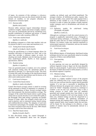 of inputs. An extension of this technique is robustness          variables are defined, used, and killed (undefined). The
testing, wherein test cases are also chosen outside the input    strongest criterion, all definition-use paths, requires that,
domain of variables, to test program robustness to               for each variable, every control flow path segment from a
unexpected or erroneous inputs.                                  definition of that variable to a use of that definition is
3.2.3. Decision table                                            executed. In order to reduce the number of paths required,
                                                                 weaker strategies such as all-definitions and all-uses are
       [Bei90:c10s3] (Jor02)                                     employed.
Decision tables represent logical relationships between          3.3.3. Reference models for             code-based      testing
conditions (roughly, inputs) and actions (roughly, outputs).            (flowgraph, call graph)
Test cases are systematically derived by considering every
possible combination of conditions and actions. A related               [Bei90:c3; Jor02:c5].
techniques is cause-effect graphing. [Pfl01:c9]                  Although not a technique in itself, the control structure of a
3.2.4. Finite-state machine-based                                program is graphically represented using a flowgraph in
                                                                 code-based testing techniques. A flowgraph is a directed
       [Bei90:c11; Jor02:c8]                                     graph the nodes and arcs of which correspond to program
By modeling a program as a finite state machine, tests can       elements. For instance, nodes may represent statements or
be selected in order to cover states and transitions on it.      uninterrupted sequences of statements, and arcs the transfer
3.2.5. Testing from formal specifications                        of control between nodes.

       [Zhu97:s2.2] (Ber91; Dic93; Hor95)                        3.4.   Fault-based techniques
Giving the specifications in a formal language allows for        3.5.             (Mor90)
automatic derivation of functional test cases, and, at the       With different degrees of formalization, fault-based testing
same time, provides a reference output, an oracle, for           techniques devise test cases specifically aimed at revealing
checking test results. Methods exist for deriving test cases     categories of likely or pre-defined faults.
from model-based (Dic93, Hor95) or from algebraic                3.5.1. Error guessing
specifications. (Ber91)
                                                                        [Kan99:c7]
3.2.6. Random testing
                                                                 In error guessing, test cases are specifically designed by
       [Bei90:c13; Kan99:c7]                                     software engineers trying to figure out the most plausible
Tests are generated purely at random, not to be confused         faults in a given program. A good source of information is
with statistical testing from the operational profile as         the history of faults discovered in earlier projects, as well as
described in sub-topic 3.5.1 Operational profile. This form      the software engineer’s expertise.
of testing falls under the heading of the specification-based    3.5.2. Mutation testing
entry, since at least the input domain must be known, to be
able to pick random points within it.                                   [Per95:c17; Zhu97:s3.2-s3.3]
3.3.   Code-based techniques                                     A mutant is a slightly modified version of the program
                                                                 under test, differing from it by a small, syntactic change.
3.3.1. Control flow-based criteria                               Every test case exercises both the original and all generated
       [Bei90:c3; Jor02:c10] (Zhu97)                             mutants: if a test case is successful in identifying the
Control flow-based coverage criteria is aimed at covering        difference between the program and a mutant, the latter is
all the statements or blocks of statements in a program, or      said to be “killed”. Originally conceived as a technique to
specified combinations of them. Several coverage criteria        evaluate a test set (see 4.2), mutation testing is also a
have been proposed, like decision/condition coverage. The        testing criterion in itself: either tests are randomly
strongest of the control flow-based criteria is path testing,    generated until enough mutants have been killed, or tests
which aims to execute all entry-to-exit control flow paths in    are specifically designed to kill surviving mutants. In the
the flowgraph. Since path testing is generally not feasible      latter case, mutation testing can also be categorized as a
because of loops, other, less stringent criteria tend to be      code-based technique. The underlying assumption of
used in practice, such as statement testing, branch testing,     mutation testing, the coupling effect, is that, by looking for
and condition/decision testing. The adequacy of such tests       simple syntactic faults, more complex faults, but real ones,
is measured in percentages; for example, when all branches       will be found. For the technique to be effective, a large
have been executed at least once by the tests, 100% branch       number of mutants must be automatically derived in a
coverage is said to have been achieved.                          systematic way.
3.3.2. Data flow-based criteria
       [Bei90:c5] (Jor02; Zhu97)
In data flow-based testing, the control flowgraph is
annotated with information about how the program



                                                           5–6                                         © IEEE – 2004 Version
 