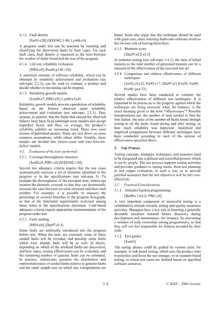 4.1.3. Fault density                                             based. Some also argue that this technique should be used
       [Per95:c20] (IEEE982.1-88; Lyu96:c9)                      with great care, since inserting faults into software involves
                                                                 the obvious risk of leaving them there.
A program under test can be assessed by counting and
classifying the discovered faults by their types. For each       4.2.3. Mutation score
fault class, fault density is measured as the ratio between               [Zhu97:s3.2-s3.3]
the number of faults found and the size of the program.          In mutation testing (see sub-topic 3.4.2), the ratio of killed
4.1.4. Life test, reliability evaluation                         mutants to the total number of generated mutants can be a
       [Pfl01:c9] (Pos96:p146-154)                               measure of the effectiveness of the executed test set.
A statistical estimate of software reliability, which can be     4.2.4. Comparison and relative effectiveness of different
obtained by reliability achievement and evaluation (see                 techniques
sub-topic 2.2.5), can be used to evaluate a product and                   [Jor02:c9,c12; Per95:c17; Zhu97:s5] (Fra93; Fra98;
decide whether or not testing can be stopped.                             Pos96: p64-72)
4.1.5. Reliability growth models                                 Several studies have been conducted to compare the
       [Lyu96:c7; Pfl01:c9] (Lyu96:c3,c4)                        relative effectiveness of different test techniques. It is
Reliability growth models provide a prediction of reliability    important to be precise as to the property against which the
based on the failures observed under reliability                 techniques are being assessed; what, for instance, is the
achievement and evaluation (see sub-topic 2.2.5). They           exact meaning given to the term “effectiveness”? Possible
assume, in general, that the faults that caused the observed     interpretations are: the number of tests needed to find the
failures have been fixed (although some models also accept       first failure, the ratio of the number of faults found through
imperfect fixes), and thus, on average, the product’s            testing to all the faults found during and after testing, or
reliability exhibits an increasing trend. There now exist        how much reliability was improved. Analytical and
dozens of published models. Many are laid down on some           empirical comparisons between different techniques have
common assumptions, while others differ. Notably, these          been conducted according to each of the notions of
models are divided into failure-count and time-between-          effectiveness specified above.
failure models.
                                                                 5.     Test Process
4.2.   Evaluation of the tests performed
                                                                 Testing concepts, strategies, techniques, and measures need
4.2.1. Coverage/thoroughness measures                            to be integrated into a defined and controlled process which
       [Jor02:c9; Pfl01:c8] (IEEE982.1-88)                       is run by people. The test process supports testing activities
Several test adequacy criteria require that the test cases       and provides guidance to testing teams, from test planning
systematically exercise a set of elements identified in the      to test output evaluation, in such a way as to provide
program or in the specifications (see sub-area 3). To            justified assurance that the test objectives will be met cost-
evaluate the thoroughness of the executed tests, testers can     effectively.
monitor the elements covered, so that they can dynamically       5.1.     Practical Considerations
measure the ratio between covered elements and their total       5.1.1. Attitudes/Egoless programming
number. For example, it is possible to measure the
percentage of covered branches in the program flowgraph,                  [Bei90:c13s3.2; Pfl01:c8]
or that of the functional requirements exercised among           A very important component of successful testing is a
those listed in the specifications document. Code-based          collaborative attitude towards testing and quality assurance
adequacy criteria require appropriate instrumentation of the     activities. Managers have a key role in fostering a generally
program under test.                                              favorable reception towards failure discovery during
4.2.2. Fault seeding                                             development and maintenance; for instance, by preventing
                                                                 a mindset of code ownership among programmers, so that
       [Pfl01:c8] (Zhu97:s3.1)                                   they will not feel responsible for failures revealed by their
Some faults are artificially introduced into the program         code.
before test. When the tests are executed, some of these          5.1.2. Test guides
seeded faults will be revealed, and possibly some faults
which were already there will be as well. In theory,                      [Kan01]
depending on which of the artificial faults are discovered,      The testing phases could be guided by various aims, for
and how many, testing effectiveness can be evaluated, and        example: in risk-based testing, which uses the product risks
the remaining number of genuine faults can be estimated.         to prioritize and focus the test strategy; or in scenario-based
In practice, statisticians question the distribution and         testing, in which test cases are defined based on specified
representativeness of seeded faults relative to genuine faults   software scenarios.
and the small sample size on which any extrapolations are



                                                           5–8                                        © IEEE – 2004 Version
 