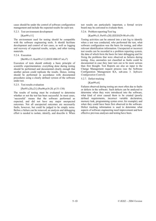 cases should be under the control of software configuration     test results are particularly important, a formal review
management and include the expected results for each test.      board may be convened to evaluate them.
5.2.3. Test environment development                             5.2.6. Problem reporting/Test log
      [Kan99:c11]                                                      [Kan99:c5; Per95:c20] (IEEE829-98:s9-s10)
The environment used for testing should be compatible           Testing activities can be entered into a test log to identify
with the software engineering tools. It should facilitate       when a test was conducted, who performed the test, what
development and control of test cases, as well as logging       software configuration was the basis for testing, and other
and recovery of expected results, scripts, and other testing    relevant identification information. Unexpected or incorrect
materials.                                                      test results can be recorded in a problem reporting system,
5.2.4. Execution                                                the data of which form the basis for later debugging and for
                                                                fixing the problems that were observed as failures during
      [Bei90:c13; Kan99:c11] (IEEE1008-87:s6,s7)                testing. Also, anomalies not classified as faults could be
Execution of tests should embody a basic principle of           documented in case they later turn out to be more serious
scientific experimentation: everything done during testing      than first thought. Test Reports are also an input to the
should be performed and documented clearly enough that          Change Management request process (see the Software
another person could replicate the results. Hence, testing      Configuration Management KA, sub-area 3. Software
should be performed in accordance with documented               Configuration Control).
procedures using a clearly defined version of the software      5.2.7. Defect tracking
under test.
                                                                       [Kan99:c6]
5.2.5. Test results evaluation
                                                                Failures observed during testing are most often due to faults
      [Per95:c20,c21] (Pos96:p18-20, p131-138)                  or defects in the software. Such defects can be analyzed to
The results of testing must be evaluated to determine           determine when they were introduced into the software,
whether or not the test has been successful. In most cases,     what kind of error caused them to be created (poorly
‘successful’ means that the software performed as               defined requirements, incorrect variable declaration,
expected, and did not have any major unexpected                 memory leak, programming syntax error, for example), and
outcomes. Not all unexpected outcomes are necessarily           when they could have been first observed in the software.
faults, however, but could be judged to be simply noise.        Defect tracking information is used to determine what
Before a failure can be removed, an analysis and debugging      aspects of software engineering need improvement and how
effort is needed to isolate, identify, and describe it. When    effective previous analyses and testing have been.




                                                         5–10                                       © IEEE – 2004 Version
 