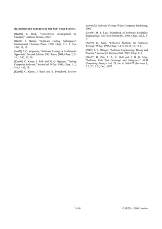 Learned in Software Testing: Wiley Computer Publishing,
RECOMMENDED REFERENCES FOR SOFTWARE TESTING                   2001.
[Bec02] K. Beck, "Test-Driven         Development     by      [Lyu96] M. R. Lyu, "Handbook of Software Reliability
Example," Addison-Wesley, 2002.                               Engineering," Mc-Graw-Hill/IEEE, 1996, Chap. 2s2.2, 5-
                                                              7.
[Bei90] B. Beizer, "Software Testing Techniques,"
International Thomson Press, 1990, Chap. 1-3, 5, 7s4,         [Per95] W. Perry, "Effective Methods for Software
10s3, 11, 13.                                                 Testing," Wiley, 1995, Chap. 1-4, 9, 10-12, 17, 19-21.
[Jor02] P. C. Jorgensen, "Software Testing: A Craftsman's     [Pfl01] S. L. Pfleeger, "Software Engineering: Theory and
Approach," Second Edition, CRC Press, 2004, Chap. 2, 5-       Practice," Second ed: Prentice-Hall, 2001, Chap. 8, 9.
10, 12-15, 17, 20.                                            [Zhu97] H. Zhu, P. A. V. Hall and J. H. R. May,
[Kan99] C. Kaner, J. Falk and H. Q. Nguyen, "Testing          "Software Unit Test Coverage and Adequacy," ACM
Computer Software," Second ed: Wiley, 1999, Chap. 1, 2,       Computing Surveys, vol. 29, iss. 4, 366-427 (Sections 1,
5-8, 11-13, 15.                                               2.2, 3.2, 3.3), Dec., 1997
[Kan01] C. Kaner, J. Bach and B. Pettichord, Lessons




                                                       5–14                                    © IEEE – 2004 Version
 