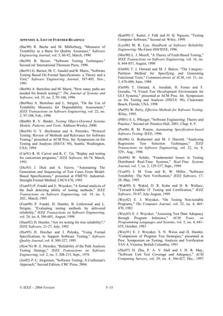 (Kan99) C. Kaner, J. Falk and H. Q. Nguyen, "Testing
APPENDIX A. LIST OF FURTHER READINGS                                Computer Software," Second ed: Wiley, 1999.
(Bac90) R. Bache and M. Müllerburg, "Measures of                    (Lyu96) M. R. Lyu, Handbook of Software Reliability
Testability as a Basis for Quality Assurance," Software             Engineering: Mc-Graw-Hill/IEEE, 1996.
Engineering Journal, vol. 5, 86-92, March, 1990                     (Mor90) L. J. Morell, "A Theory of Fault-Based Testing,"
(Bei90) B. Beizer, "Software Testing Techniques,"                   IEEE Transactions on Software Engineering, vol. 16, iss.
Second ed: International Thomson Press, 1990.                       8, 844-857, August, 1990
(Ber91) G. Bernot, M. C. Gaudel and B. Marre, "Software             (Ost88) T. J. Ostrand and M. J. Balcer, "The Category-
Testing Based On Formal Specifications: a Theory and a              Partition Method for Specifying and Generating
Tool," Software Engineering Journal, 387-405, Nov.,                 Functional Tests," Communications of ACM, vol. 31, iss.
1991                                                                3, 676-686, June, 1988
(Ber96) A. Bertolino and M. Marrè, "How many paths are              (Ost98) T. Ostrand, A. Anodide, H. Foster and T.
needed for branch testing?," The Journal of Systems and             Goradia, "A Visual Test Development Environment for
Software, vol. 35, iss. 2, 95-106, 1996                             GUI Systems," presented at ACM Proc. Int. Symposium
                                                                    on Sw Testing and Analysis (ISSTA' 98), Clearwater
(Ber96a) A. Bertolino and L. Strigini, "On the Use of               Beach, Florida, USA, 1998
Testability Measures for Dependability Assessment,"
IEEE Transactions on Software Engineering, vol. 22, iss.            (Per95) W. Perry, Effective Methods for Software Testing:
2, 97-108, Feb., 1996                                               Wiley, 1995.
(Bin00) R. V. Binder, Testing Object-Oriented Systems               (Pfl01) S. L. Pfleeger, "Software Engineering: Theory and
Models, Patterns, and Tools: Addison-Wesley, 2000.                  Practice," Second ed: Prentice-Hall, 2001, Chap. 8, 9.
(Boc94) G. V. Bochmann and A. Petrenko, "Protocol                   (Pos96) R. M. Poston, Automating Specification-based
Testing: Review of Methods and Relevance for Software               Software Testing: IEEE, 1996.
Testing," presented at ACM Proc. Int. Symposium on Sw               (Rot96) G. Rothermel and M. J. Harrold, "Analyzing
Testing and Analysis (ISSTA' 94), Seattle, Washington,              Regression    Test   Selection  Techniques,"    IEEE
USA, 1994                                                           Transactions on Software Engineering, vol. 22, iss. 8,
(Car91) R. H. Carver and K. C. Tai, "Replay and testing             529-, Aug., 1996
for concurrent programs," IEEE Software, 66-74, March,              (Sch94) W. Schütz, "Fundamental Issues in Testing
1991                                                                Distributed Real-Time Systems," Real-Time Systems
(Dic93) J. Dick and A. Faivre, "Automating The                      Journal, vol. 7, iss. 2, 129-157, Sept., 1994
Generation and Sequencing of Test Cases From Model-                 (Voa95) J. M. Voas and K. W. Miller, "Software
Based Specifications," presented at FME'93: Industrial-             Testability: The New Verification," IEEE Software, 17-
Strenght Formal Method, LNCS 670, 1993                              28, May, 1995
(Fran93) P. Frankl and E. Weyuker, "A formal analysis of            (Wak99) S. Wakid, D. R. Kuhn and D. R. Wallace,
the fault detecting ability of testing methods," IEEE               "Toward Credible IT Testing and Certification," IEEE
Transactions on Software Engineering, vol. 19, iss. 3,              Software, 39-47, July-August, 1999
202-, March, 1993                                                   (Wey82) E. J. Weyuker, "On Testing Non-testable
(Fran98) P. Frankl, D. Hamlet, B. Littlewood and L.                 Programs," The Computer Journal, vol. 25, iss. 4, 465-
Strigini, "Evaluating testing methods by delivered                  470, 1982
reliability," IEEE Transactions on Software Engineering,            (Wey83) E. J. Weyuker, "Assessing Test Data Adequacy
vol. 24, iss. 8, 586-601, August, 1998                              through Program Inference," ACM Trans. on
(Ham92) D. Hamlet, "Are we testing for true reliability?,"          Programming Languages and Systems, vol. 5, iss. 4, 641-
IEEE Software, 21-27, July, 1992                                    655, October, 1983
(Hor95) H. Horcher and J. Peleska, "Using Formal                    (Wey91) E. J. Weyuker, S. N. Weiss and D. Hamlet,
Specifications to Support Software Testing," Software               "Comparison of Program Test Strategies," presented at
Quality Journal, vol. 4, 309-327, 1995                              Proc. Symposium on Testing, Analysis and Verification
(How76) W. E. Howden, "Reliability of the Path Analysis             TAV 4, Victoria, British Columbia, 1991
Testing Strategy," IEEE Transactions on Software                    (Zhu97) H. Zhu, P. A. V. Hall and J. H. R. May,
Engineering, vol. 2, iss. 3, 208-215, Sept., 1976                   "Software Unit Test Coverage and Adequacy," ACM
(Jor02) P. C. Jorgensen, "Software Testing: A Craftsman's           Computing Surveys, vol. 29, iss. 4, 366-427, Dec., 1997
Approach," Second Edition, CRC Press, 2004.




© IEEE – 2004 Version                                        5–15
 