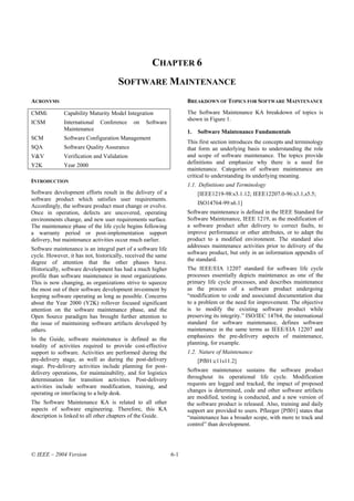 CHAPTER 6
                                     SOFTWARE MAINTENANCE
ACRONYMS                                                            BREAKDOWN OF TOPICS FOR SOFTWARE MAINTENANCE

CMMi          Capability Maturity Model Integration                 The Software Maintenance KA breakdown of topics is
                                                                    shown in Figure 1.
ICSM          International   Conference    on   Software
              Maintenance                                           1.   Software Maintenance Fundamentals
SCM           Software Configuration Management
                                                                    This first section introduces the concepts and terminology
SQA           Software Quality Assurance                            that form an underlying basis to understanding the role
V&V           Verification and Validation                           and scope of software maintenance. The topics provide
                                                                    definitions and emphasize why there is a need for
Y2K           Year 2000
                                                                    maintenance. Categories of software maintenance are
                                                                    critical to understanding its underlying meaning.
INTRODUCTION
                                                                    1.1. Definitions and Terminology
Software development efforts result in the delivery of a                 [IEEE1219-98:s3.1.12; IEEE12207.0-96:s3.1,s5.5;
software product which satisfies user requirements.
                                                                         ISO14764-99:s6.1]
Accordingly, the software product must change or evolve.
Once in operation, defects are uncovered, operating                 Software maintenance is defined in the IEEE Standard for
environments change, and new user requirements surface.             Software Maintenance, IEEE 1219, as the modification of
The maintenance phase of the life cycle begins following            a software product after delivery to correct faults, to
a warranty period or post-implementation support                    improve performance or other attributes, or to adapt the
delivery, but maintenance activities occur much earlier.            product to a modified environment. The standard also
                                                                    addresses maintenance activities prior to delivery of the
Software maintenance is an integral part of a software life
                                                                    software product, but only in an information appendix of
cycle. However, it has not, historically, received the same
                                                                    the standard.
degree of attention that the other phases have.
Historically, software development has had a much higher            The IEEE/EIA 12207 standard for software life cycle
profile than software maintenance in most organizations.            processes essentially depicts maintenance as one of the
This is now changing, as organizations strive to squeeze            primary life cycle processes, and describes maintenance
the most out of their software development investment by            as the process of a software product undergoing
keeping software operating as long as possible. Concerns            “modification to code and associated documentation due
about the Year 2000 (Y2K) rollover focused significant              to a problem or the need for improvement. The objective
attention on the software maintenance phase, and the                is to modify the existing software product while
Open Source paradigm has brought further attention to               preserving its integrity.” ISO/IEC 14764, the international
the issue of maintaining software artifacts developed by            standard for software maintenance, defines software
others.                                                             maintenance in the same terms as IEEE/EIA 12207 and
                                                                    emphasizes the pre-delivery aspects of maintenance,
In the Guide, software maintenance is defined as the
                                                                    planning, for example.
totality of activities required to provide cost-effective
support to software. Activities are performed during the            1.2. Nature of Maintenance
pre-delivery stage, as well as during the post-delivery                  [Pfl01:c11s11.2]
stage. Pre-delivery activities include planning for post-
delivery operations, for maintainability, and for logistics         Software maintenance sustains the software product
determination for transition activities. Post-delivery              throughout its operational life cycle. Modification
activities include software modification, training, and             requests are logged and tracked, the impact of proposed
operating or interfacing to a help desk.                            changes is determined, code and other software artifacts
                                                                    are modified, testing is conducted, and a new version of
The Software Maintenance KA is related to all other                 the software product is released. Also, training and daily
aspects of software engineering. Therefore, this KA                 support are provided to users. Pfleeger [Pfl01] states that
description is linked to all other chapters of the Guide.           “maintenance has a broader scope, with more to track and
                                                                    control” than development.




© IEEE – 2004 Version                                         6-1
 