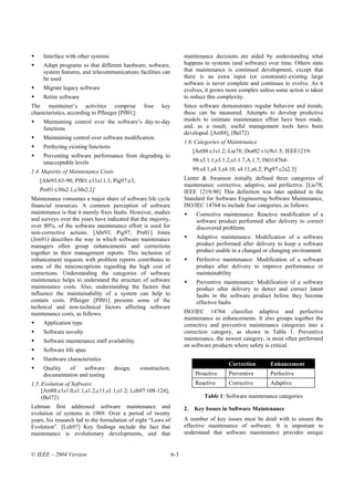 Interface with other systems                                       maintenance decisions are aided by understanding what
     Adapt programs so that different hardware, software,               happens to systems (and software) over time. Others state
     system features, and telecommunications facilities can             that maintenance is continued development, except that
     be used                                                            there is an extra input (or constraint)–existing large
                                                                        software is never complete and continues to evolve. As it
     Migrate legacy software                                            evolves, it grows more complex unless some action is taken
     Retire software                                                    to reduce this complexity.
The maintainer’s activities comprise               four    key          Since software demonstrates regular behavior and trends,
characteristics, according to Pfleeger [Pfl01]:                         these can be measured. Attempts to develop predictive
     Maintaining control over the software’s day-to-day                 models to estimate maintenance effort have been made,
     functions                                                          and, as a result, useful management tools have been
                                                                        developed. [Art88], (Bel72)
     Maintaining control over software modification
                                                                        1.6. Categories of Maintenance
     Perfecting existing functions
                                                                             [Art88:c1s1.2; Lie78; Dor02:v1c9s1.5; IEEE1219-
     Preventing software performance from degrading to
     unacceptable levels                                                     98:s3.1.1,s3.1.2,s3.1.7,A.1.7; ISO14764-
1.4. Majority of Maintenance Costs                                           99:s4.1,s4.3,s4.10, s4.11,s6.2; Pig97:c2s2.3]
   [Abr93:63-90; Pfl01:c11s11.3; Pig97:c3;                              Lientz & Swanson initially defined three categories of
                                                                        maintenance: corrective, adaptive, and perfective. [Lie78;
   Pre01:c30s2.1,c30s2.2]                                               IEEE 1219-98] This definition was later updated in the
Maintenance consumes a major share of software life cycle               Standard for Software Engineering-Software Maintenance,
financial resources. A common perception of software                    ISO/IEC 14764 to include four categories, as follows:
maintenance is that it merely fixes faults. However, studies                  Corrective maintenance: Reactive modification of a
and surveys over the years have indicated that the majority,                  software product performed after delivery to correct
over 80%, of the software maintenance effort is used for                      discovered problems
non-corrective actions. [Abr93, Pig97, Pre01] Jones
(Jon91) describes the way in which software maintenance                       Adaptive maintenance: Modification of a software
managers often group enhancements and corrections                             product performed after delivery to keep a software
together in their management reports. This inclusion of                       product usable in a changed or changing environment
enhancement requests with problem reports contributes to                      Perfective maintenance: Modification of a software
some of the misconceptions regarding the high cost of                         product after delivery to improve performance or
corrections. Understanding the categories of software                         maintainability
maintenance helps to understand the structure of software                     Preventive maintenance: Modification of a software
maintenance costs. Also, understanding the factors that                       product after delivery to detect and correct latent
influence the maintainability of a system can help to                         faults in the software product before they become
contain costs. Pfleeger [Pfl01] presents some of the                          effective faults
technical and non-technical factors affecting software
maintenance costs, as follows:                                          ISO/IEC 14764 classifies adaptive and perfective
                                                                        maintenance as enhancements. It also groups together the
     Application type                                                   corrective and preventive maintenance categories into a
     Software novelty                                                   correction category, as shown in Table 1. Preventive
     Software maintenance staff availability                            maintenance, the newest category, is most often performed
                                                                        on software products where safety is critical.
     Software life span
     Hardware characteristics
                                                                                            Correction        Enhancement
     Quality   of    software        design,      construction,
     documentation and testing                                                Proactive     Preventive        Perfective
1.5. Evolution of Software                                                    Reactive      Corrective        Adaptive
     [Art88:c1s1.0,s1.1,s1.2,c11,s1.1,s1.2; Leh97:108-124],
     (Bel72)                                                                      Table 1: Software maintenance categories
Lehman first addressed software maintenance and                         2.   Key Issues in Software Maintenance
evolution of systems in 1969. Over a period of twenty
years, his research led to the formulation of eight “Laws of            A number of key issues must be dealt with to ensure the
Evolution”. [Leh97] Key findings include the fact that                  effective maintenance of software. It is important to
maintenance is evolutionary developments, and that                      understand that software maintenance provides unique


© IEEE – 2004 Version                                             6-3
 