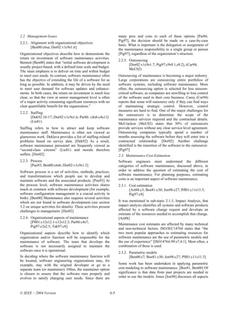 2.2. Management Issues                                                  many pros and cons to each of these options [Par86,
                                                                        Pig97], the decision should be made on a case-by-case
2.2.1. Alignment with organizational objectives
                                                                        basis. What is important is the delegation or assignment of
       [Ben00:c6sa; Dor02:v1c9s1.6]
                                                                        the maintenance responsibility to a single group or person
Organizational objectives describe how to demonstrate the               [Pig97], regardless of the organization’s structure.
return on investment of software maintenance activities.
                                                                        2.2.5. Outsourcing
Bennett [Ben00] states that “initial software development is
                                                                               [Dor02:v1c9s1.7; Pig97:c9s9.1,s9.2], (Car94;
usually project-based, with a defined time scale and budget.
                                                                               McC02)
The main emphasis is to deliver on time and within budget
to meet user needs. In contrast, software maintenance often             Outsourcing of maintenance is becoming a major industry.
has the objective of extending the life of a software for as            Large corporations are outsourcing entire portfolios of
long as possible. In addition, it may be driven by the need             software systems, including software maintenance. More
to meet user demand for software updates and enhance-                   often, the outsourcing option is selected for less mission-
ments. In both cases, the return on investment is much less             critical software, as companies are unwilling to lose control
clear, so that the view at senior management level is often             of the software used in their core business. Carey (Car94)
of a major activity consuming significant resources with no             reports that some will outsource only if they can find ways
clear quantifiable benefit for the organization.”                       of maintaining strategic control. However, control
                                                                        measures are hard to find. One of the major challenges for
2.2.2. Staffing
                                                                        the outsourcers is to determine the scope of the
       [Dek92:10-17; Dor02:v1c9s1.6; Par86: c4s8-c4s11]
                                                                        maintenance services required and the contractual details.
       (Lie81)
                                                                        McCracken (McC02) states that 50% of outsourcers
Staffing refers to how to attract and keep software                     provide services without any clear service-level agreement.
maintenance staff. Maintenance is often not viewed as                   Outsourcing companies typically spend a number of
glamorous work. Deklava provides a list of staffing-related             months assessing the software before they will enter into a
problems based on survey data. [Dek92] As a result,                     contractual relationship. [Dor02] Another challenge
software maintenance personnel are frequently viewed as                 identified is the transition of the software to the outsourcer.
“second-class citizens” (Lie81) and morale therefore                    [Pig97]
suffers. [Dor02]                                                        2.3. Maintenance Cost Estimation
2.2.3. Process                                                          Software engineers must understand the different
       [Pau93; Ben00:c6sb; Dor02:v1c9s1.3]                              categories of software maintenance, discussed above, in
Software process is a set of activities, methods, practices,            order to address the question of estimating the cost of
and transformations which people use to develop and                     software maintenance. For planning purposes, estimating
maintain software and the associated products. [Pau93] At               costs is an important aspect of software maintenance.
the process level, software maintenance activities shares               2.3.1. Cost estimation
much in common with software development (for example,                         [Art88:c3; Boe81:c30; Jon98:c27; Pfl01:c11s11.3;
software configuration management is a crucial activity in                     Pig97:c8]
both). [Ben00] Maintenance also requires several activities
which are not found in software development (see section                It was mentioned in sub-topic 2.1.3, Impact Analysis, that
3.2 on unique activities for details). These activities present         impact analysis identifies all systems and software products
challenges to management. [Dor02]                                       affected by a software change request and develops an
                                                                        estimate of the resources needed to accomplish that change.
2.2.4. Organizational aspects of maintenance                            [Art88]
       [Pfl01:c12s12.1-c12s12.3; Par86:c4s7;
                                                                        Maintenance cost estimates are affected by many technical
       Pig97:c2s2.5; Tak97:c8]
                                                                        and non-technical factors. ISO/IEC14764 states that “the
Organizational aspects describe how to identify which                   two most popular approaches to estimating resources for
organization and/or function will be responsible for the                software maintenance are the use of parametric models and
maintenance of software. The team that develops the                     the use of experience” [ISO14764-99:s7.4.1]. Most often, a
software is not necessarily assigned to maintain the                    combination of these is used.
software once it is operational.
                                                                        2.3.2. Parametric models
In deciding where the software maintenance function will                       [Ben00:s7; Boe81:c30; Jon98:c27; Pfl01:c11s11.3]
be located, software engineering organizations may, for
example, stay with the original developer or go to a                    Some work has been undertaken in applying parametric
separate team (or maintainer). Often, the maintainer option             cost modeling to software maintenance. [Boe81, Ben00] Of
is chosen to ensure that the software runs properly and                 significance is that data from past projects are needed in
evolves to satisfy changing user needs. Since there are                 order to use the models. Jones [Jon98] discusses all aspects



© IEEE – 2004 Version                                             6-5
 