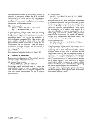 development in the number of small changes that must be               4.2. Reengineering
controlled on operational software. The SCM process is                    [Arn92:c1,c3-c6; Dor02:v1c9s1.11.4; IEEE1219-98:
implemented by developing and following a configuration                   B.2], (Fow99)
management plan and operating procedures. Maintainers                 Reengineering is defined as the examination and alteration
participate in Configuration Control Boards to determine              of software to reconstitute it in a new form, and includes
the content of the next release/version.                              the subsequent implementation of the new form. Dorfman
3.2.5. Software quality                                               and Thayer [Dor02] state that reengineering is the most
       [Art98:c7s4; IEE12207.0-96:s6.3; IEEE1219-                     radical (and expensive) form of alteration. Others believe
       98:A.7; ISO14764-99:s5.5.3.2]                                  that reengineering can be used for minor changes. It is
                                                                      often not undertaken to improve maintainability, but to
It is not sufficient, either, to simply hope that increased           replace aging legacy software. Arnold [Arn92] provides a
quality will result from the maintenance of software. It              comprehensive compendium of topics, for example:
must be planned and processes implemented to support the              concepts, tools and techniques, case studies, and risks and
maintenance process. The activities and techniques for                benefits associated with reengineering.
Software Quality Assurance (SQA), V&V, reviews, and
audits must be selected in concert with all the other                 4.3. Reverse engineering
processes to achieve the desired level of quality. It is also              [Arn92:c12; Dor02:v1c9s1.11.3; IEEE1219-98:B.3;
recommended that the maintainer adapt the software                         Tak97:c4, Hen01]
development processes, techniques and deliverables, for               Reverse engineering is the process of analyzing software to
instance testing documentation, and test results.                     identify the software’s components and their inter-
[ISO14764-99]                                                         relationships and to create representations of the software
More details can be found in the Software Quality KA.                 in another form or at higher levels of abstraction. Reverse
                                                                      engineering is passive; it does not change the software, or
4.   Techniques for Maintenance                                       result in new software. Reverse engineering efforts produce
                                                                      call graphs and control flow graphs from source code. One
This sub-area introduces some of the generally accepted               type of reverse engineering is redocumentation. Another
techniques used in software maintenance.                              type is design recovery [Dor02]. Refactoring is program
4.1. Program Comprehension                                            transformation which reorganizes a program without
     [Arn92:c14; Dor02:v1c9s1.11.4; Tak97:c3]                         changing its behavior, and is a form of reverse engineering
Programmers spend considerable time in reading and                    that seeks to improve program structure. (Fow99)
understanding programs in order to implement changes.                 Finally, data reverse engineering has gained in importance
Code browsers are key tools for program comprehension.                over the last few years where logical schemas are recovered
Clear and concise documentation can aid in program                    from physical databases. (Hen01)
comprehension.




© IEEE – 2004 Version                                           6-9
 