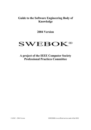 Guide to the Software Engineering Body of
                           Knowledge


                         2004 Version



           SWEBOK®
             A project of the IEEE Computer Society
                Professional Practices Committee




© IEEE – 2004 Version            ®SWEBOK is an official service mark of the IEEE
 