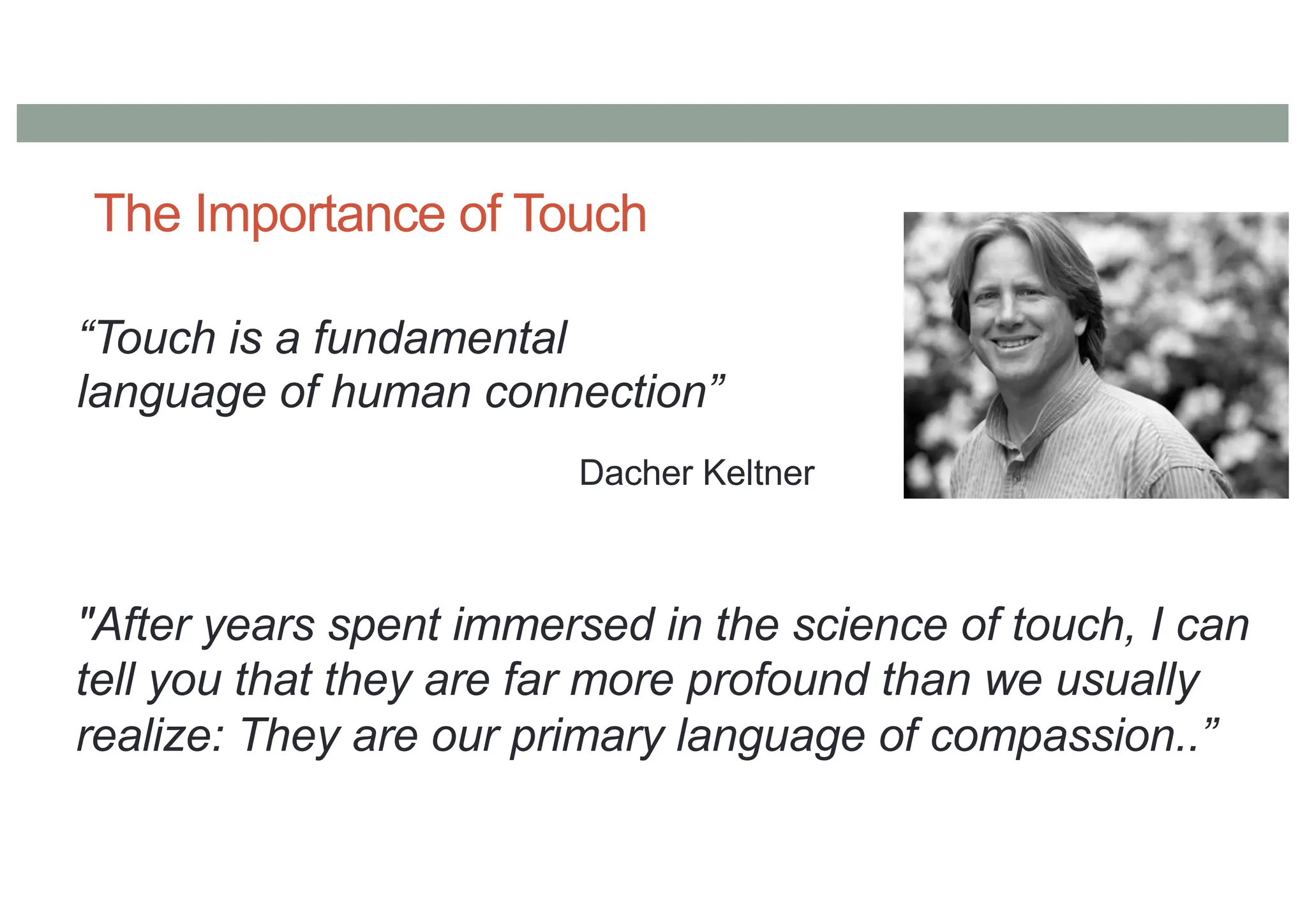 The Importance of Touch
“Touch is a fundamental
language of human connection”
Dacher Keltner
"After years spent immersed in the science of touch, I can
tell you that they are far more profound than we usually
realize: They are our primary language of compassion..”
 