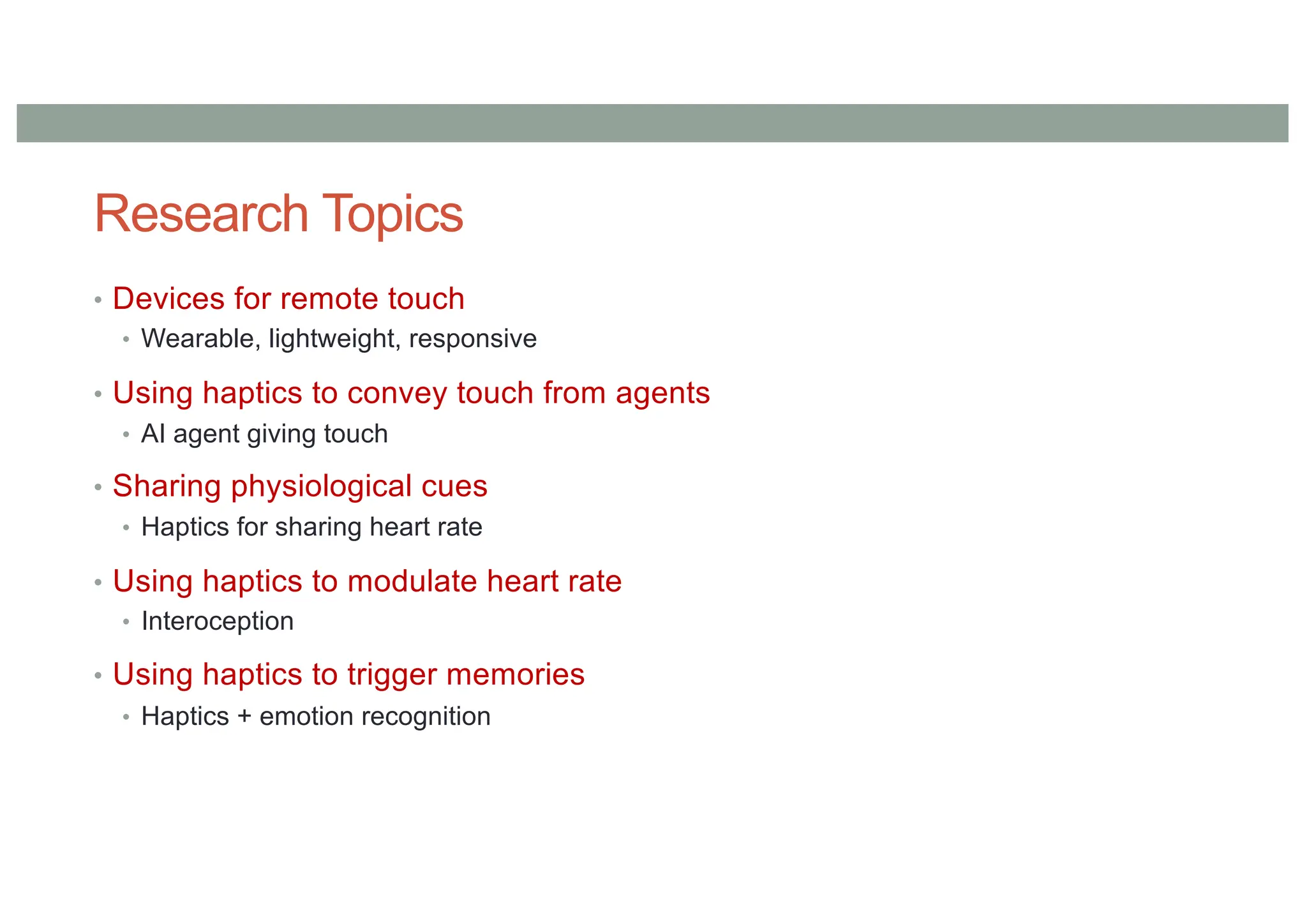 Research Topics
• Devices for remote touch
• Wearable, lightweight, responsive
• Using haptics to convey touch from agents
• AI agent giving touch
• Sharing physiological cues
• Haptics for sharing heart rate
• Using haptics to modulate heart rate
• Interoception
• Using haptics to trigger memories
• Haptics + emotion recognition
 
