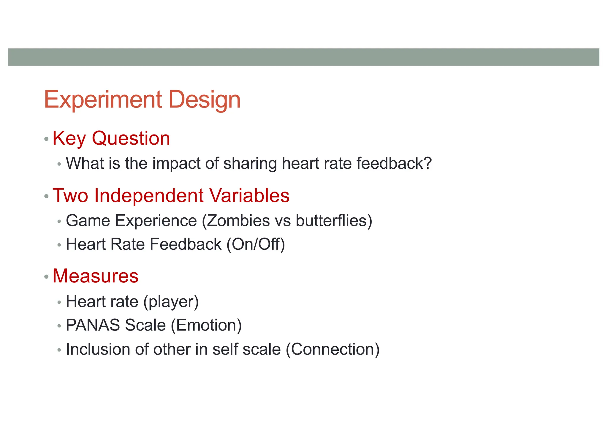 Experiment Design
• Key Question
• What is the impact of sharing heart rate feedback?
• Two Independent Variables
• Game Experience (Zombies vs butterflies)
• Heart Rate Feedback (On/Off)
• Measures
• Heart rate (player)
• PANAS Scale (Emotion)
• Inclusion of other in self scale (Connection)
 