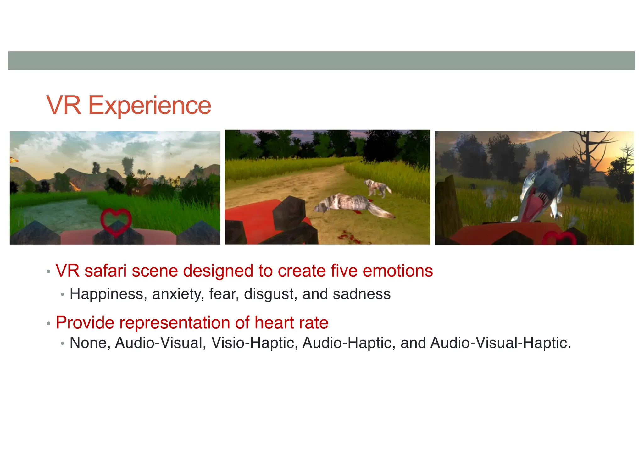 VR Experience
• VR safari scene designed to create five emotions
• Happiness, anxiety, fear, disgust, and sadness
• Provide representation of heart rate
• None, Audio-Visual, Visio-Haptic, Audio-Haptic, and Audio-Visual-Haptic.
 