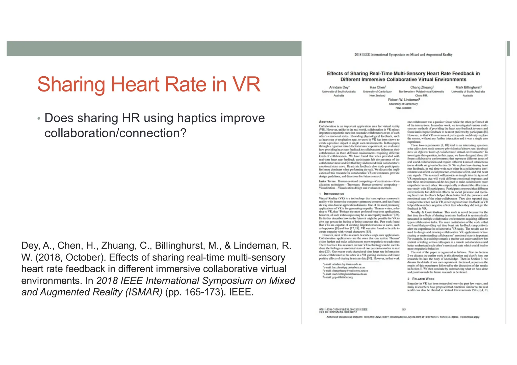 Sharing Heart Rate in VR
• Does sharing HR using haptics improve
collaboration/connection?
Dey, A., Chen, H., Zhuang, C., Billinghurst, M., & Lindeman, R.
W. (2018, October). Effects of sharing real-time multi-sensory
heart rate feedback in different immersive collaborative virtual
environments. In 2018 IEEE International Symposium on Mixed
and Augmented Reality (ISMAR) (pp. 165-173). IEEE.
 