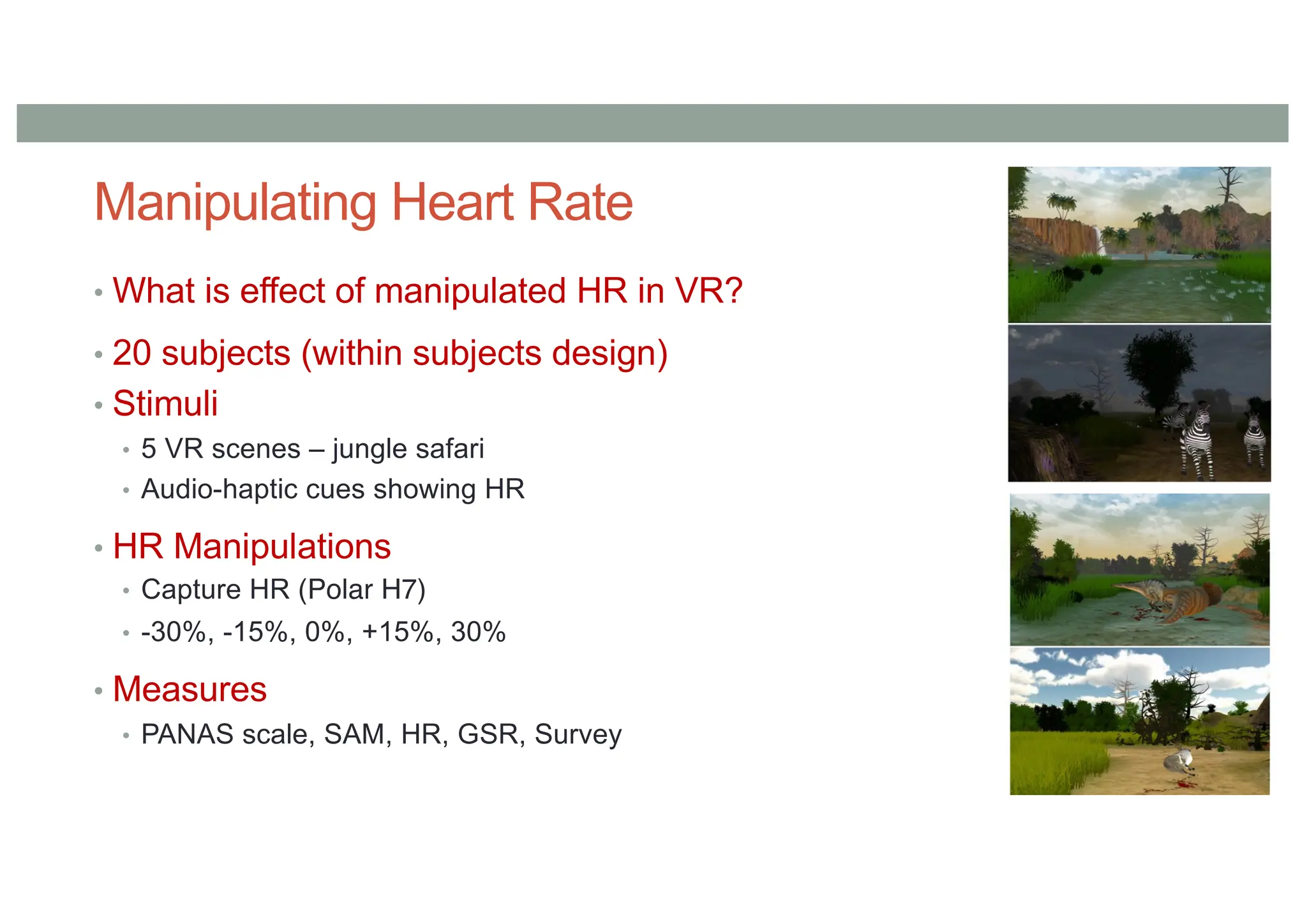 Manipulating Heart Rate
• What is effect of manipulated HR in VR?
• 20 subjects (within subjects design)
• Stimuli
• 5 VR scenes – jungle safari
• Audio-haptic cues showing HR
• HR Manipulations
• Capture HR (Polar H7)
• -30%, -15%, 0%, +15%, 30%
• Measures
• PANAS scale, SAM, HR, GSR, Survey
 