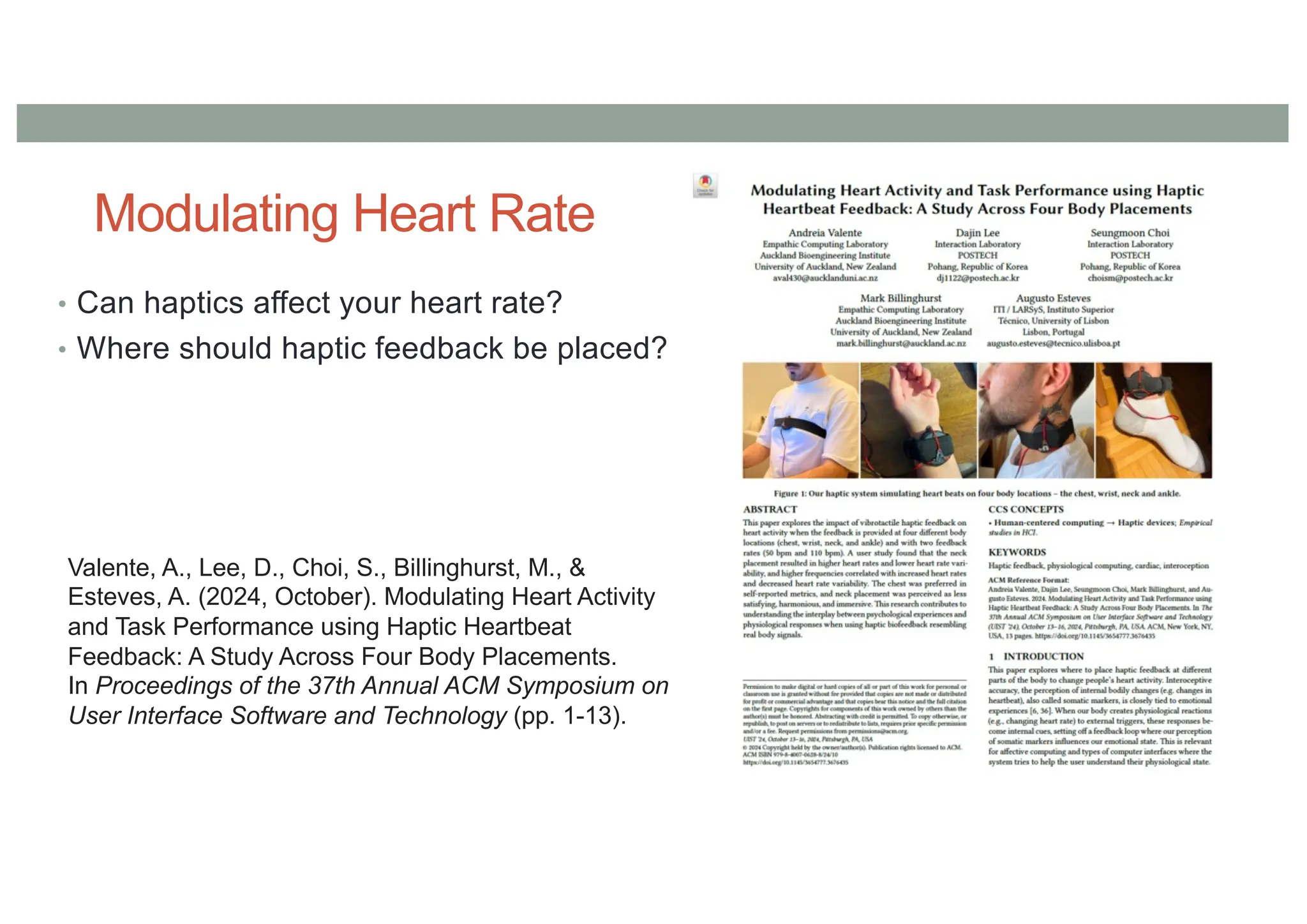 Modulating Heart Rate
• Can haptics affect your heart rate?
• Where should haptic feedback be placed?
Valente, A., Lee, D., Choi, S., Billinghurst, M., &
Esteves, A. (2024, October). Modulating Heart Activity
and Task Performance using Haptic Heartbeat
Feedback: A Study Across Four Body Placements.
In Proceedings of the 37th Annual ACM Symposium on
User Interface Software and Technology (pp. 1-13).
 