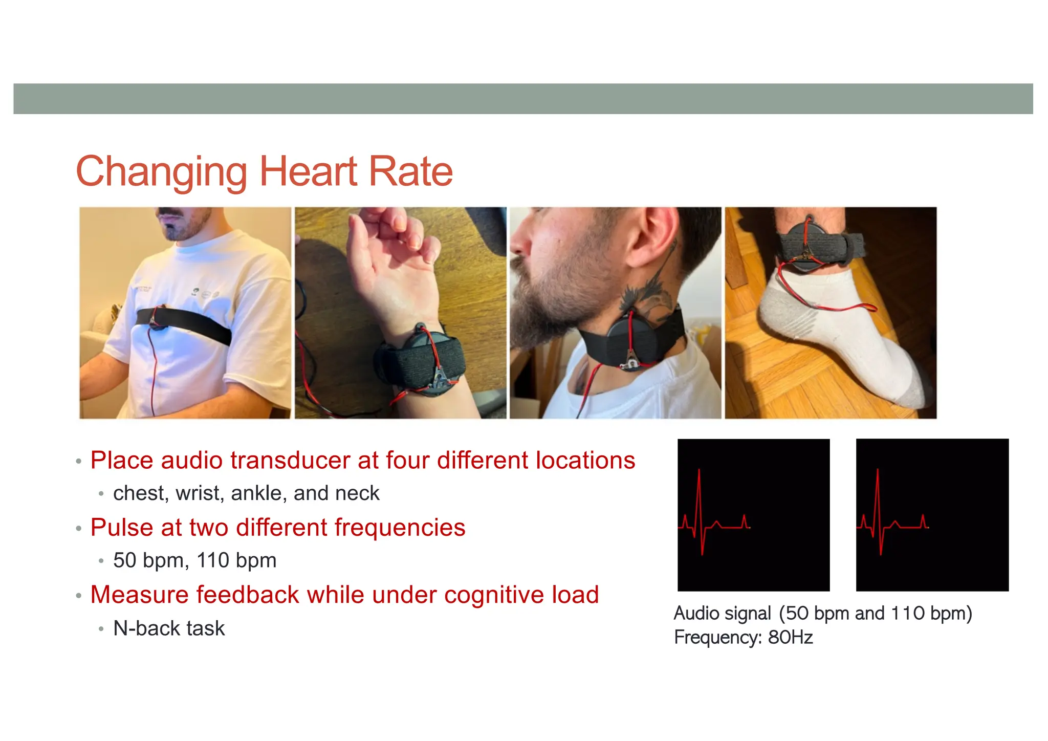 Changing Heart Rate
• Place audio transducer at four different locations
• chest, wrist, ankle, and neck
• Pulse at two different frequencies
• 50 bpm, 110 bpm
• Measure feedback while under cognitive load
• N-back task
Audio signal (50 bpm and 110 bpm)
Frequency: 80Hz
 