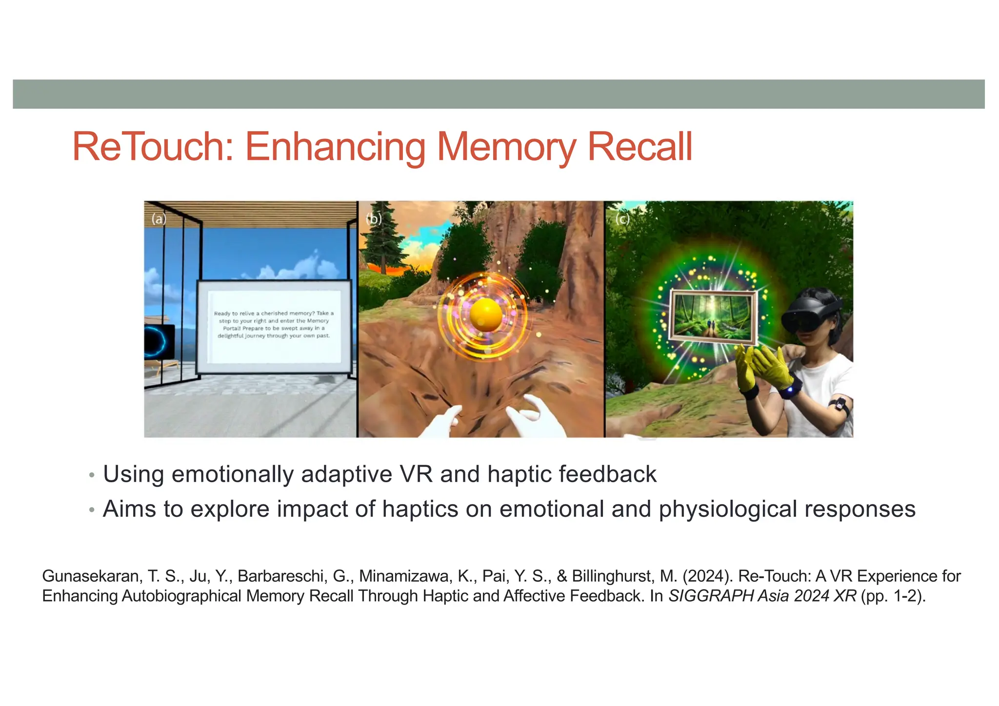 ReTouch: Enhancing Memory Recall
• Using emotionally adaptive VR and haptic feedback
• Aims to explore impact of haptics on emotional and physiological responses
Gunasekaran, T. S., Ju, Y., Barbareschi, G., Minamizawa, K., Pai, Y. S., & Billinghurst, M. (2024). Re-Touch: A VR Experience for
Enhancing Autobiographical Memory Recall Through Haptic and Affective Feedback. In SIGGRAPH Asia 2024 XR (pp. 1-2).
 