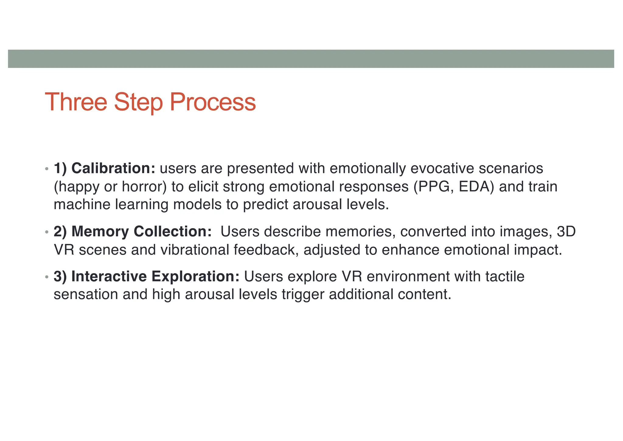 Three Step Process
• 1) Calibration: users are presented with emotionally evocative scenarios
(happy or horror) to elicit strong emotional responses (PPG, EDA) and train
machine learning models to predict arousal levels.
• 2) Memory Collection: Users describe memories, converted into images, 3D
VR scenes and vibrational feedback, adjusted to enhance emotional impact.
• 3) Interactive Exploration: Users explore VR environment with tactile
sensation and high arousal levels trigger additional content.
 