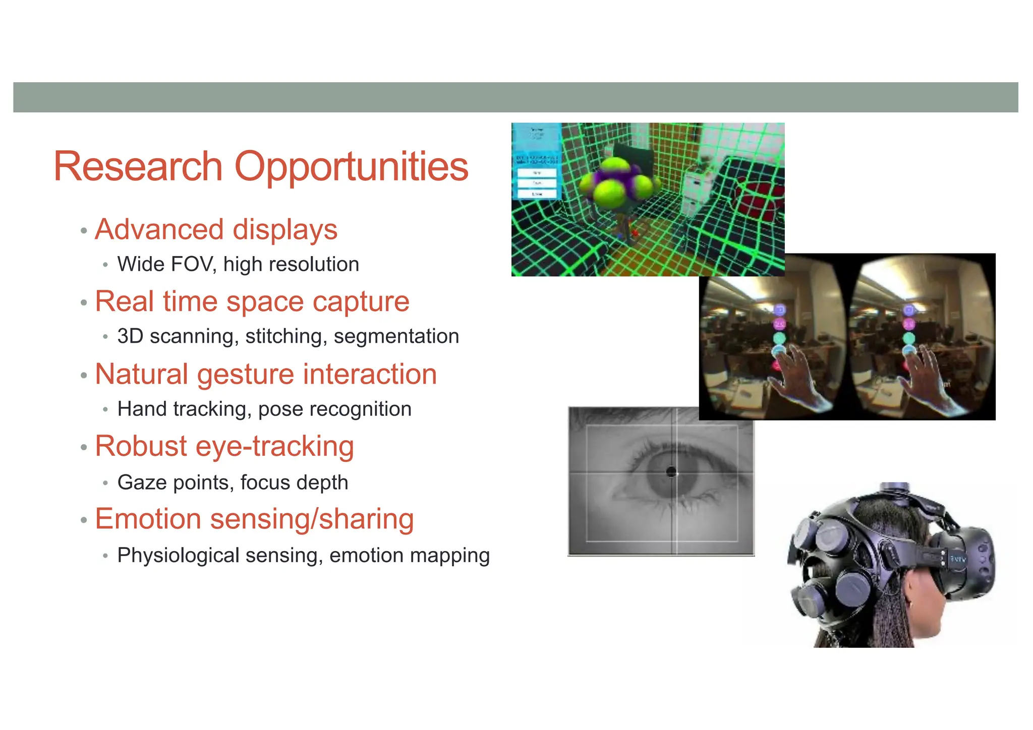 Research Opportunities
• Advanced displays
• Wide FOV, high resolution
• Real time space capture
• 3D scanning, stitching, segmentation
• Natural gesture interaction
• Hand tracking, pose recognition
• Robust eye-tracking
• Gaze points, focus depth
• Emotion sensing/sharing
• Physiological sensing, emotion mapping
 