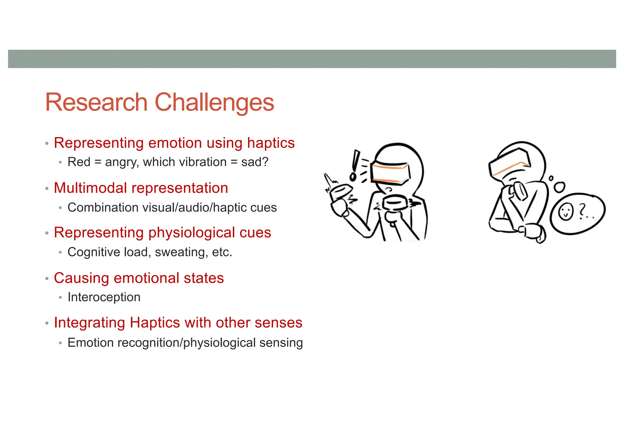 Research Challenges
• Representing emotion using haptics
• Red = angry, which vibration = sad?
• Multimodal representation
• Combination visual/audio/haptic cues
• Representing physiological cues
• Cognitive load, sweating, etc.
• Causing emotional states
• Interoception
• Integrating Haptics with other senses
• Emotion recognition/physiological sensing
 