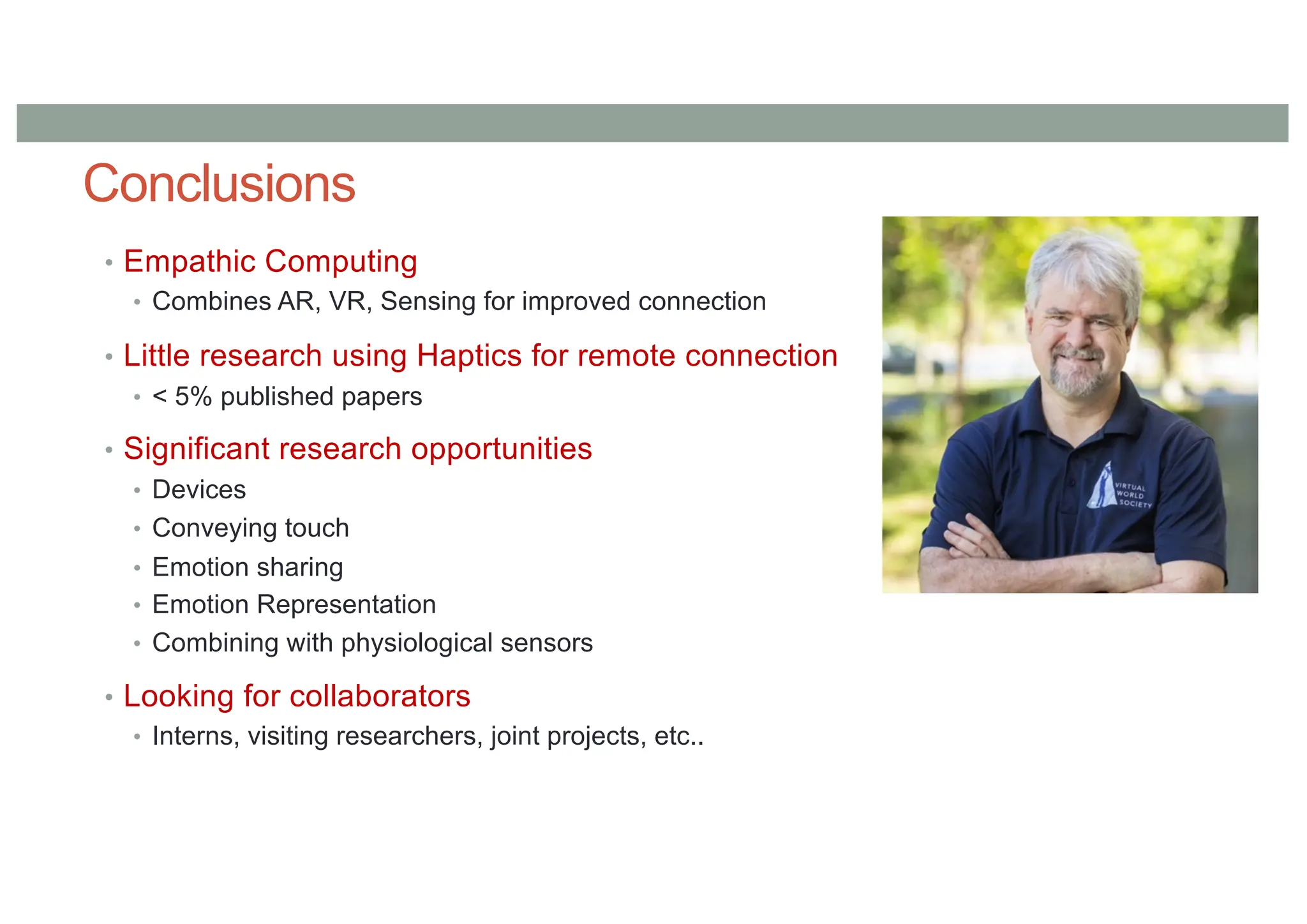 Conclusions
• Empathic Computing
• Combines AR, VR, Sensing for improved connection
• Little research using Haptics for remote connection
• < 5% published papers
• Significant research opportunities
• Devices
• Conveying touch
• Emotion sharing
• Emotion Representation
• Combining with physiological sensors
• Looking for collaborators
• Interns, visiting researchers, joint projects, etc..
 