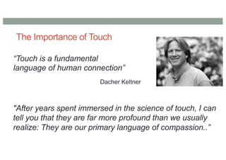 The Importance of Touch
“Touch is a fundamental
language of human connection”
Dacher Keltner
"After years spent immersed in the science of touch, I can
tell you that they are far more profound than we usually
realize: They are our primary language of compassion..”
 