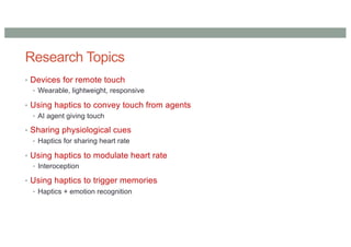 Research Topics
• Devices for remote touch
• Wearable, lightweight, responsive
• Using haptics to convey touch from agents
• AI agent giving touch
• Sharing physiological cues
• Haptics for sharing heart rate
• Using haptics to modulate heart rate
• Interoception
• Using haptics to trigger memories
• Haptics + emotion recognition
 