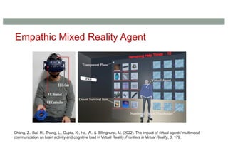Empathic Mixed Reality Agent
Chang, Z., Bai, H., Zhang, L., Gupta, K., He, W., & Billinghurst, M. (2022). The impact of virtual agents’ multimodal
communication on brain activity and cognitive load in Virtual Reality. Frontiers in Virtual Reality, 3, 179.
 