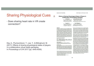 Sharing Physiological Cues
• Does sharing heart rate in VR create
connection?
Dey, A., Piumsomboon, T., Lee, Y., & Billinghurst, M.
(2017). Effects of sharing physiological states of players
in a collaborative virtual reality gameplay.
In Proceedings of CHI 2017 (pp. 4045-4056).
 