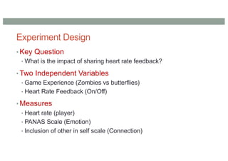 Experiment Design
• Key Question
• What is the impact of sharing heart rate feedback?
• Two Independent Variables
• Game Experience (Zombies vs butterflies)
• Heart Rate Feedback (On/Off)
• Measures
• Heart rate (player)
• PANAS Scale (Emotion)
• Inclusion of other in self scale (Connection)
 