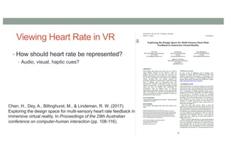 Viewing Heart Rate in VR
• How should heart rate be represented?
• Audio, visual, haptic cues?
Chen, H., Dey, A., Billinghurst, M., & Lindeman, R. W. (2017).
Exploring the design space for multi-sensory heart rate feedback in
immersive virtual reality. In Proceedings of the 29th Australian
conference on computer-human interaction (pp. 108-116).
 
