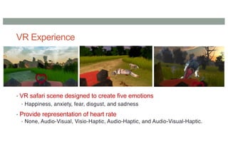 VR Experience
• VR safari scene designed to create five emotions
• Happiness, anxiety, fear, disgust, and sadness
• Provide representation of heart rate
• None, Audio-Visual, Visio-Haptic, Audio-Haptic, and Audio-Visual-Haptic.
 