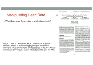 Manipulating Heart Rate
• What happens if your share a fake heart rate?
Dey, A., Chen, H., Billinghurst, M., & Lindeman, R. W. (2018,
October). Effects of manipulating physiological feedback in
immersive virtual environments. In Proceedings of the 2018 Annual
Symposium on Computer-Human Interaction in Play (pp. 101-111).
 