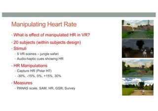 Manipulating Heart Rate
• What is effect of manipulated HR in VR?
• 20 subjects (within subjects design)
• Stimuli
• 5 VR scenes – jungle safari
• Audio-haptic cues showing HR
• HR Manipulations
• Capture HR (Polar H7)
• -30%, -15%, 0%, +15%, 30%
• Measures
• PANAS scale, SAM, HR, GSR, Survey
 